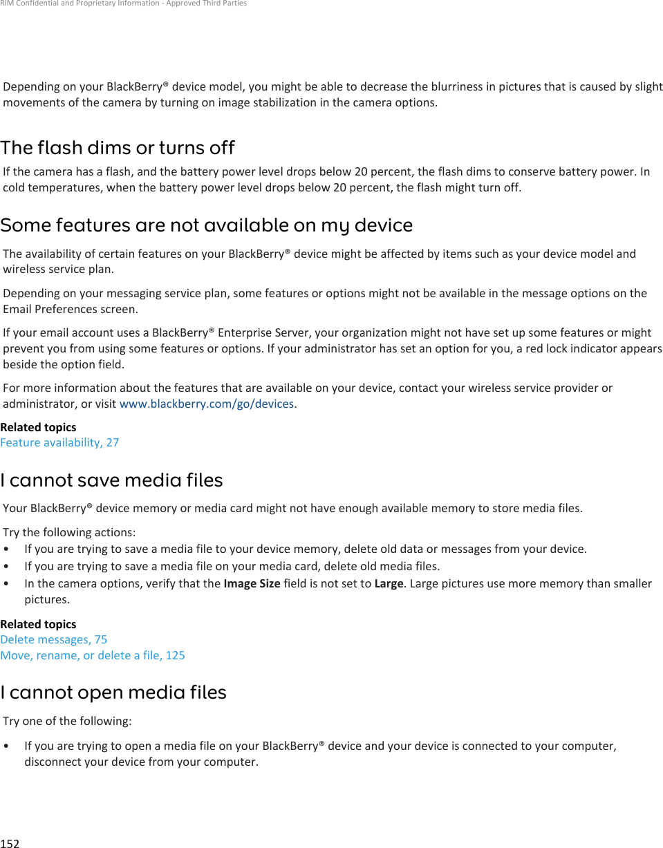 Depending on your BlackBerry® device model, you might be able to decrease the blurriness in pictures that is caused by slightmovements of the camera by turning on image stabilization in the camera options.The flash dims or turns offIf the camera has a flash, and the battery power level drops below 20 percent, the flash dims to conserve battery power. Incold temperatures, when the battery power level drops below 20 percent, the flash might turn off.Some features are not available on my deviceThe availability of certain features on your BlackBerry® device might be affected by items such as your device model andwireless service plan.Depending on your messaging service plan, some features or options might not be available in the message options on theEmail Preferences screen.If your email account uses a BlackBerry® Enterprise Server, your organization might not have set up some features or mightprevent you from using some features or options. If your administrator has set an option for you, a red lock indicator appearsbeside the option field.For more information about the features that are available on your device, contact your wireless service provider oradministrator, or visit www.blackberry.com/go/devices.Related topicsFeature availability, 27I cannot save media filesYour BlackBerry® device memory or media card might not have enough available memory to store media files.Try the following actions:• If you are trying to save a media file to your device memory, delete old data or messages from your device.• If you are trying to save a media file on your media card, delete old media files.• In the camera options, verify that the Image Size field is not set to Large. Large pictures use more memory than smallerpictures.Related topicsDelete messages, 75Move, rename, or delete a file, 125I cannot open media filesTry one of the following:• If you are trying to open a media file on your BlackBerry® device and your device is connected to your computer,disconnect your device from your computer.RIM Confidential and Proprietary Information - Approved Third Parties152