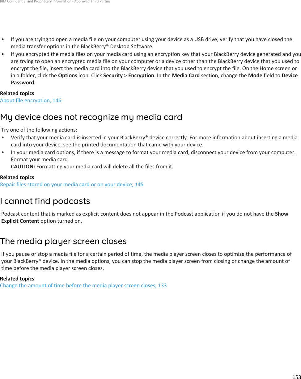 • If you are trying to open a media file on your computer using your device as a USB drive, verify that you have closed themedia transfer options in the BlackBerry® Desktop Software.• If you encrypted the media files on your media card using an encryption key that your BlackBerry device generated and youare trying to open an encrypted media file on your computer or a device other than the BlackBerry device that you used toencrypt the file, insert the media card into the BlackBerry device that you used to encrypt the file. On the Home screen orin a folder, click the Options icon. Click Security &gt; Encryption. In the Media Card section, change the Mode field to DevicePassword.Related topicsAbout file encryption, 146My device does not recognize my media cardTry one of the following actions:• Verify that your media card is inserted in your BlackBerry® device correctly. For more information about inserting a mediacard into your device, see the printed documentation that came with your device.• In your media card options, if there is a message to format your media card, disconnect your device from your computer.Format your media card.CAUTION: Formatting your media card will delete all the files from it.Related topicsRepair files stored on your media card or on your device, 145I cannot find podcastsPodcast content that is marked as explicit content does not appear in the Podcast application if you do not have the ShowExplicit Content option turned on.The media player screen closesIf you pause or stop a media file for a certain period of time, the media player screen closes to optimize the performance ofyour BlackBerry® device. In the media options, you can stop the media player screen from closing or change the amount oftime before the media player screen closes.Related topicsChange the amount of time before the media player screen closes, 133RIM Confidential and Proprietary Information - Approved Third Parties153