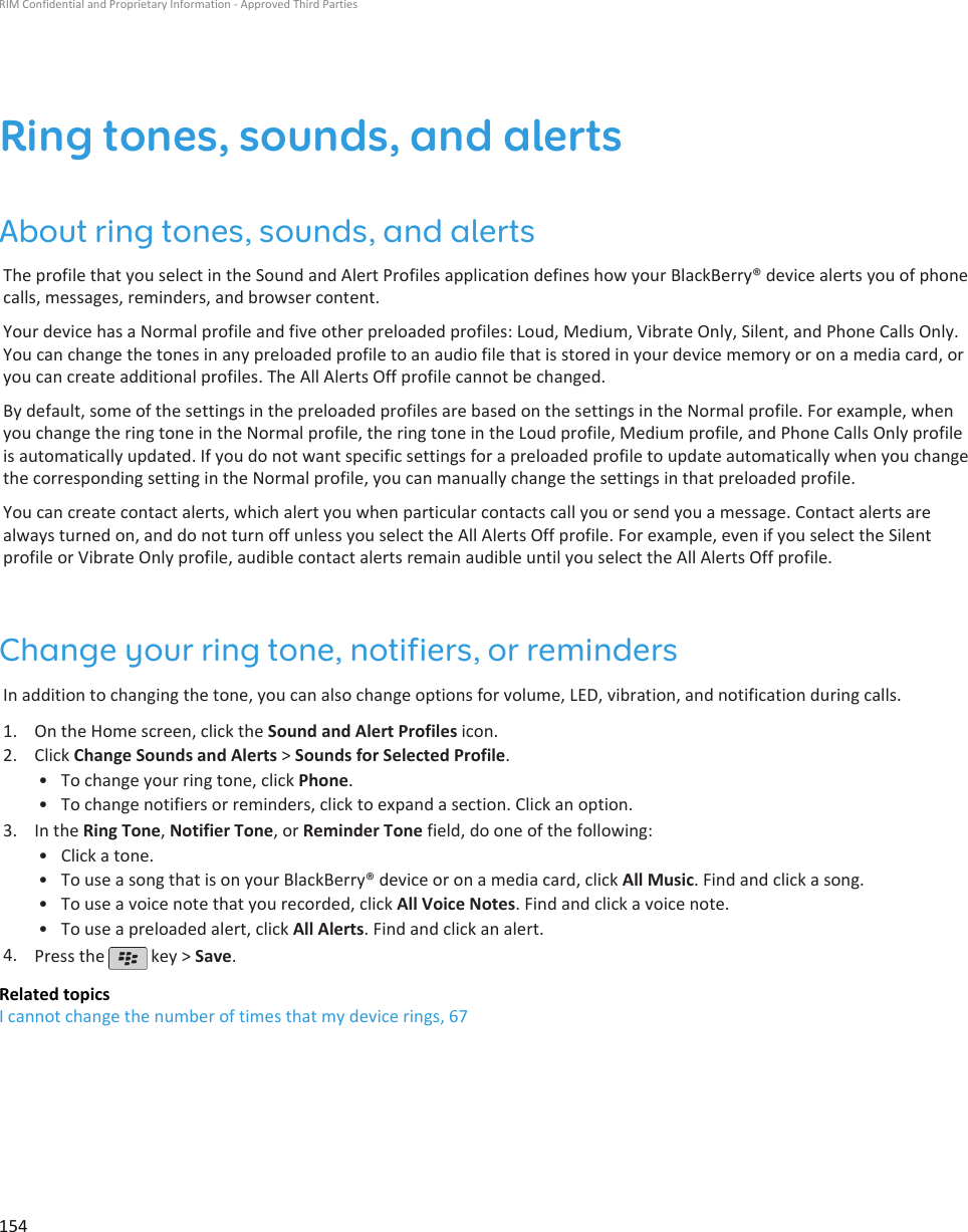 Ring tones, sounds, and alertsAbout ring tones, sounds, and alertsThe profile that you select in the Sound and Alert Profiles application defines how your BlackBerry® device alerts you of phonecalls, messages, reminders, and browser content.Your device has a Normal profile and five other preloaded profiles: Loud, Medium, Vibrate Only, Silent, and Phone Calls Only.You can change the tones in any preloaded profile to an audio file that is stored in your device memory or on a media card, oryou can create additional profiles. The All Alerts Off profile cannot be changed.By default, some of the settings in the preloaded profiles are based on the settings in the Normal profile. For example, whenyou change the ring tone in the Normal profile, the ring tone in the Loud profile, Medium profile, and Phone Calls Only profileis automatically updated. If you do not want specific settings for a preloaded profile to update automatically when you changethe corresponding setting in the Normal profile, you can manually change the settings in that preloaded profile.You can create contact alerts, which alert you when particular contacts call you or send you a message. Contact alerts arealways turned on, and do not turn off unless you select the All Alerts Off profile. For example, even if you select the Silentprofile or Vibrate Only profile, audible contact alerts remain audible until you select the All Alerts Off profile.Change your ring tone, notifiers, or remindersIn addition to changing the tone, you can also change options for volume, LED, vibration, and notification during calls.1. On the Home screen, click the Sound and Alert Profiles icon.2. Click Change Sounds and Alerts &gt; Sounds for Selected Profile.• To change your ring tone, click Phone.• To change notifiers or reminders, click to expand a section. Click an option.3. In the Ring Tone, Notifier Tone, or Reminder Tone field, do one of the following:• Click a tone.• To use a song that is on your BlackBerry® device or on a media card, click All Music. Find and click a song.• To use a voice note that you recorded, click All Voice Notes. Find and click a voice note.• To use a preloaded alert, click All Alerts. Find and click an alert.4. Press the   key &gt; Save.Related topicsI cannot change the number of times that my device rings, 67RIM Confidential and Proprietary Information - Approved Third Parties154