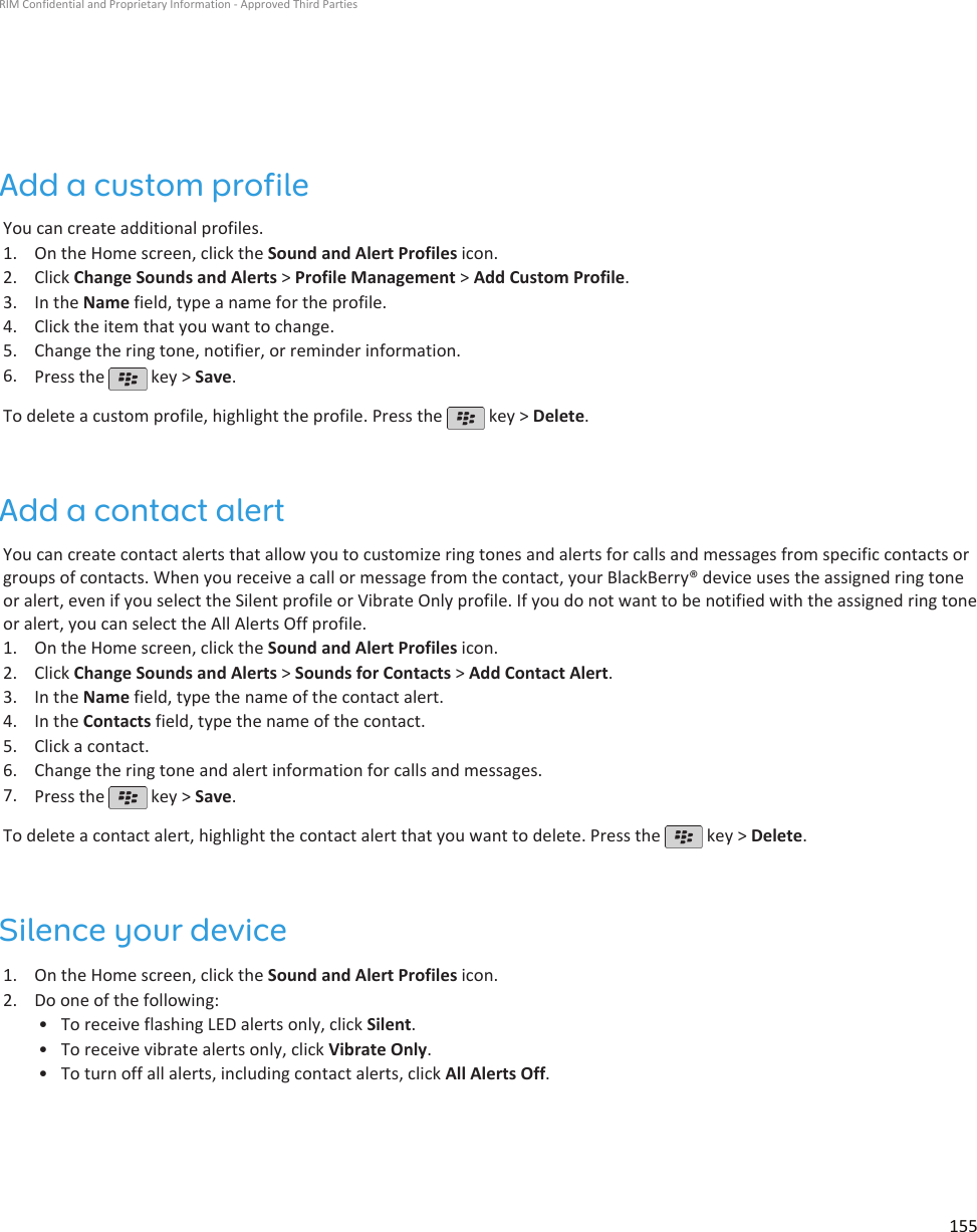 Add a custom profileYou can create additional profiles.1. On the Home screen, click the Sound and Alert Profiles icon.2. Click Change Sounds and Alerts &gt; Profile Management &gt; Add Custom Profile.3. In the Name field, type a name for the profile.4. Click the item that you want to change.5. Change the ring tone, notifier, or reminder information.6. Press the   key &gt; Save.To delete a custom profile, highlight the profile. Press the   key &gt; Delete.Add a contact alertYou can create contact alerts that allow you to customize ring tones and alerts for calls and messages from specific contacts orgroups of contacts. When you receive a call or message from the contact, your BlackBerry® device uses the assigned ring toneor alert, even if you select the Silent profile or Vibrate Only profile. If you do not want to be notified with the assigned ring toneor alert, you can select the All Alerts Off profile.1. On the Home screen, click the Sound and Alert Profiles icon.2. Click Change Sounds and Alerts &gt; Sounds for Contacts &gt; Add Contact Alert.3. In the Name field, type the name of the contact alert.4. In the Contacts field, type the name of the contact.5. Click a contact.6. Change the ring tone and alert information for calls and messages.7. Press the   key &gt; Save.To delete a contact alert, highlight the contact alert that you want to delete. Press the   key &gt; Delete.Silence your device1. On the Home screen, click the Sound and Alert Profiles icon.2. Do one of the following:• To receive flashing LED alerts only, click Silent.• To receive vibrate alerts only, click Vibrate Only.• To turn off all alerts, including contact alerts, click All Alerts Off.RIM Confidential and Proprietary Information - Approved Third Parties155