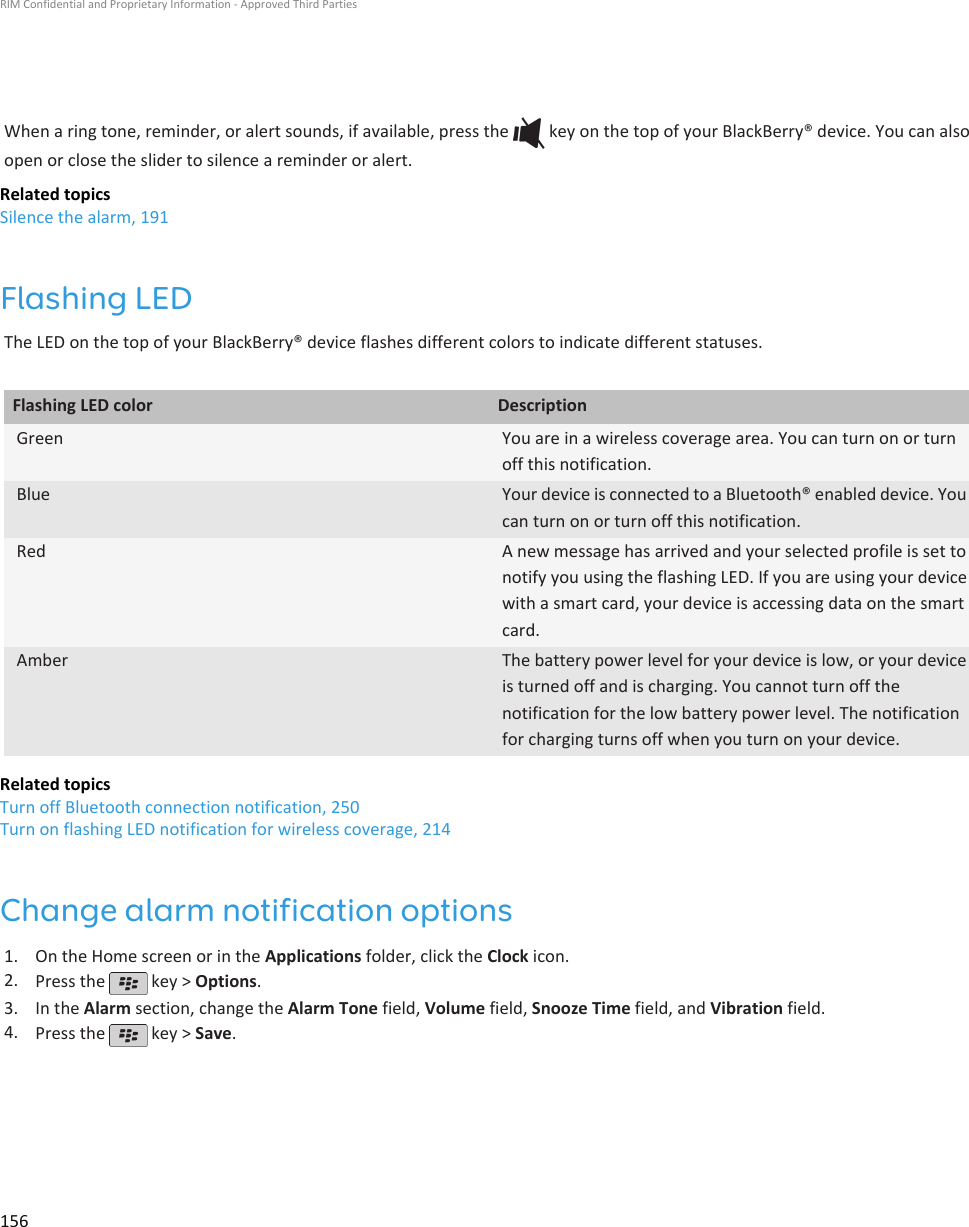 When a ring tone, reminder, or alert sounds, if available, press the   key on the top of your BlackBerry® device. You can alsoopen or close the slider to silence a reminder or alert.Related topicsSilence the alarm, 191Flashing LEDThe LED on the top of your BlackBerry® device flashes different colors to indicate different statuses.Flashing LED color DescriptionGreen You are in a wireless coverage area. You can turn on or turnoff this notification.Blue Your device is connected to a Bluetooth® enabled device. Youcan turn on or turn off this notification.Red A new message has arrived and your selected profile is set tonotify you using the flashing LED. If you are using your devicewith a smart card, your device is accessing data on the smartcard.Amber The battery power level for your device is low, or your deviceis turned off and is charging. You cannot turn off thenotification for the low battery power level. The notificationfor charging turns off when you turn on your device.Related topicsTurn off Bluetooth connection notification, 250Turn on flashing LED notification for wireless coverage, 214Change alarm notification options1. On the Home screen or in the Applications folder, click the Clock icon.2. Press the   key &gt; Options.3. In the Alarm section, change the Alarm Tone field, Volume field, Snooze Time field, and Vibration field.4. Press the   key &gt; Save.RIM Confidential and Proprietary Information - Approved Third Parties156