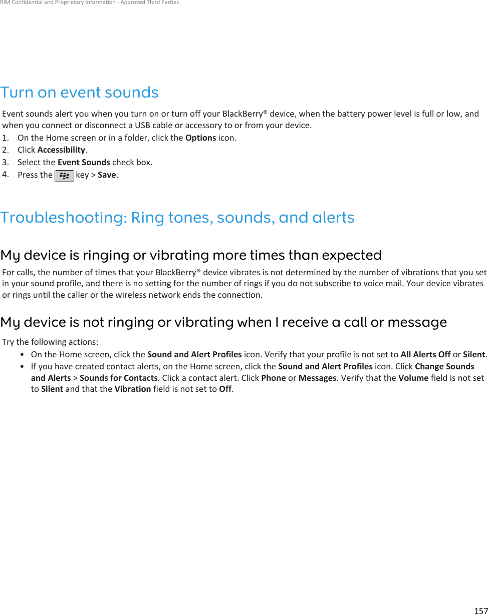 Turn on event soundsEvent sounds alert you when you turn on or turn off your BlackBerry® device, when the battery power level is full or low, andwhen you connect or disconnect a USB cable or accessory to or from your device.1. On the Home screen or in a folder, click the Options icon.2. Click Accessibility.3. Select the Event Sounds check box.4. Press the   key &gt; Save.Troubleshooting: Ring tones, sounds, and alertsMy device is ringing or vibrating more times than expectedFor calls, the number of times that your BlackBerry® device vibrates is not determined by the number of vibrations that you setin your sound profile, and there is no setting for the number of rings if you do not subscribe to voice mail. Your device vibratesor rings until the caller or the wireless network ends the connection.My device is not ringing or vibrating when I receive a call or messageTry the following actions:• On the Home screen, click the Sound and Alert Profiles icon. Verify that your profile is not set to All Alerts Off or Silent.• If you have created contact alerts, on the Home screen, click the Sound and Alert Profiles icon. Click Change Soundsand Alerts &gt; Sounds for Contacts. Click a contact alert. Click Phone or Messages. Verify that the Volume field is not setto Silent and that the Vibration field is not set to Off.RIM Confidential and Proprietary Information - Approved Third Parties157