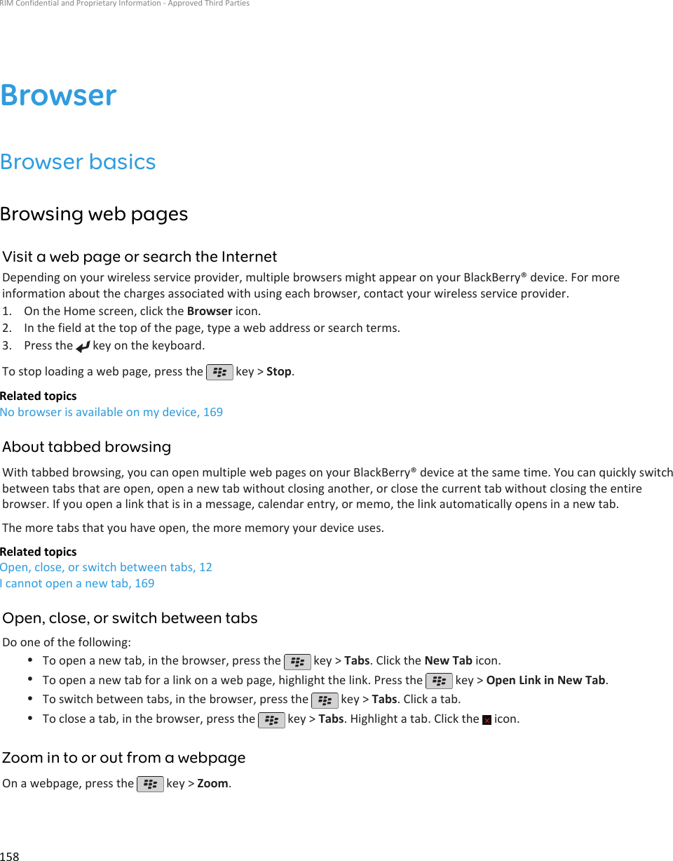 BrowserBrowser basicsBrowsing web pagesVisit a web page or search the InternetDepending on your wireless service provider, multiple browsers might appear on your BlackBerry® device. For moreinformation about the charges associated with using each browser, contact your wireless service provider.1. On the Home screen, click the Browser icon.2. In the field at the top of the page, type a web address or search terms.3. Press the   key on the keyboard.To stop loading a web page, press the   key &gt; Stop.Related topicsNo browser is available on my device, 169About tabbed browsingWith tabbed browsing, you can open multiple web pages on your BlackBerry® device at the same time. You can quickly switchbetween tabs that are open, open a new tab without closing another, or close the current tab without closing the entirebrowser. If you open a link that is in a message, calendar entry, or memo, the link automatically opens in a new tab.The more tabs that you have open, the more memory your device uses.Related topicsOpen, close, or switch between tabs, 12I cannot open a new tab, 169Open, close, or switch between tabsDo one of the following:•To open a new tab, in the browser, press the   key &gt; Tabs. Click the New Tab icon.•To open a new tab for a link on a web page, highlight the link. Press the   key &gt; Open Link in New Tab.•To switch between tabs, in the browser, press the   key &gt; Tabs. Click a tab.•To close a tab, in the browser, press the   key &gt; Tabs. Highlight a tab. Click the   icon.Zoom in to or out from a webpageOn a webpage, press the   key &gt; Zoom.RIM Confidential and Proprietary Information - Approved Third Parties158