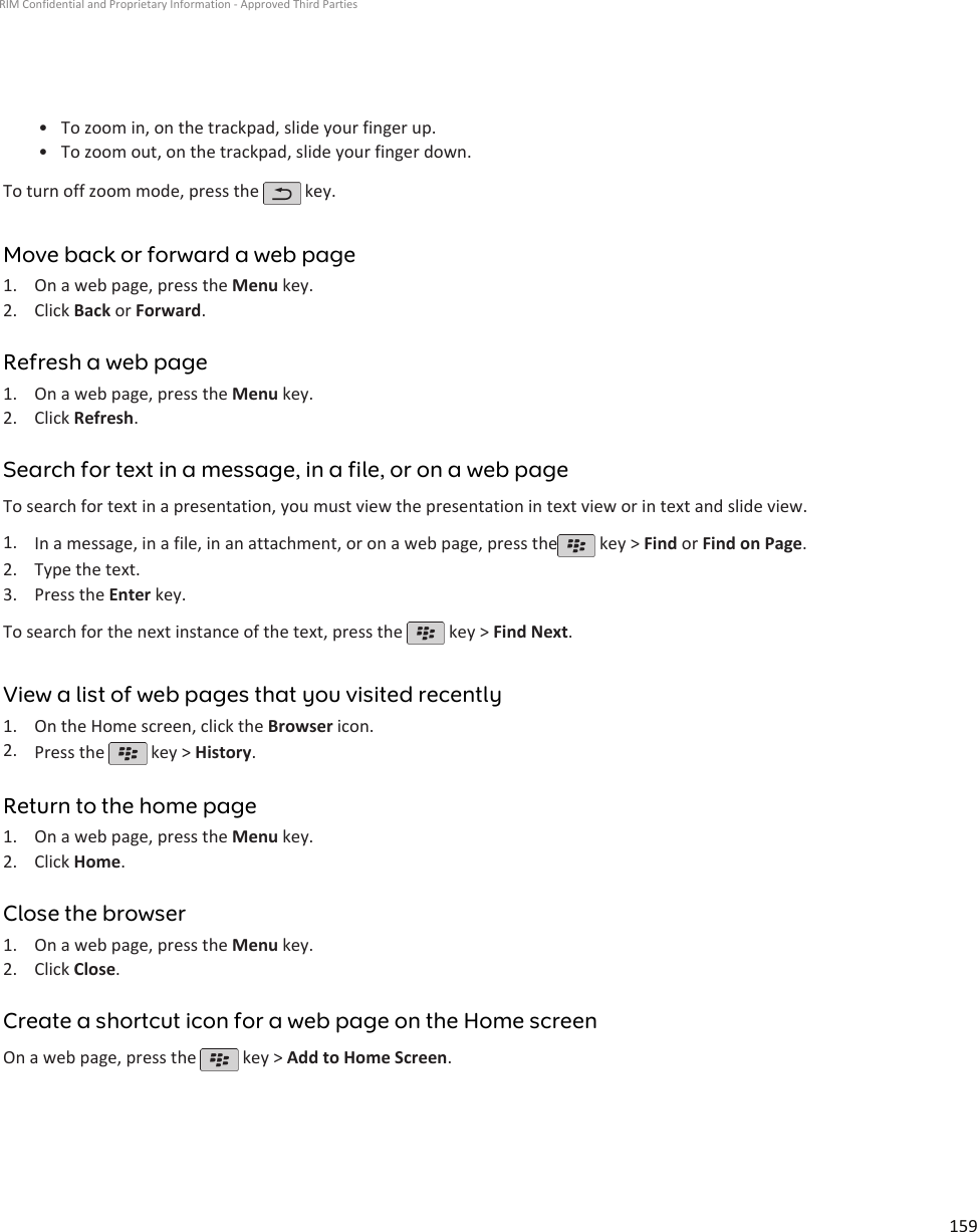 • To zoom in, on the trackpad, slide your finger up.•To zoom out, on the trackpad, slide your finger down.To turn off zoom mode, press the   key.Move back or forward a web page1. On a web page, press the Menu key.2. Click Back or Forward.Refresh a web page1. On a web page, press the Menu key.2. Click Refresh.Search for text in a message, in a file, or on a web pageTo search for text in a presentation, you must view the presentation in text view or in text and slide view.1. In a message, in a file, in an attachment, or on a web page, press the  key &gt; Find or Find on Page.2. Type the text.3. Press the Enter key.To search for the next instance of the text, press the   key &gt; Find Next.View a list of web pages that you visited recently1. On the Home screen, click the Browser icon.2. Press the   key &gt; History.Return to the home page1. On a web page, press the Menu key.2. Click Home.Close the browser1. On a web page, press the Menu key.2. Click Close.Create a shortcut icon for a web page on the Home screenOn a web page, press the   key &gt; Add to Home Screen.RIM Confidential and Proprietary Information - Approved Third Parties159