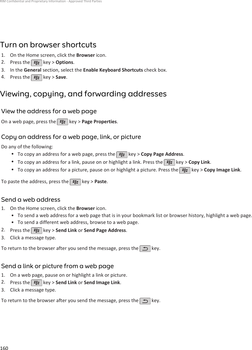 Turn on browser shortcuts1. On the Home screen, click the Browser icon.2. Press the   key &gt; Options.3. In the General section, select the Enable Keyboard Shortcuts check box.4. Press the   key &gt; Save.Viewing, copying, and forwarding addressesView the address for a web pageOn a web page, press the   key &gt; Page Properties.Copy an address for a web page, link, or pictureDo any of the following:•To copy an address for a web page, press the   key &gt; Copy Page Address.•To copy an address for a link, pause on or highlight a link. Press the   key &gt; Copy Link.•To copy an address for a picture, pause on or highlight a picture. Press the   key &gt; Copy Image Link.To paste the address, press the   key &gt; Paste.Send a web address1. On the Home screen, click the Browser icon.• To send a web address for a web page that is in your bookmark list or browser history, highlight a web page.• To send a different web address, browse to a web page.2. Press the   key &gt; Send Link or Send Page Address.3. Click a message type.To return to the browser after you send the message, press the   key.Send a link or picture from a web page1. On a web page, pause on or highlight a link or picture.2. Press the   key &gt; Send Link or Send Image Link.3. Click a message type.To return to the browser after you send the message, press the   key.RIM Confidential and Proprietary Information - Approved Third Parties160