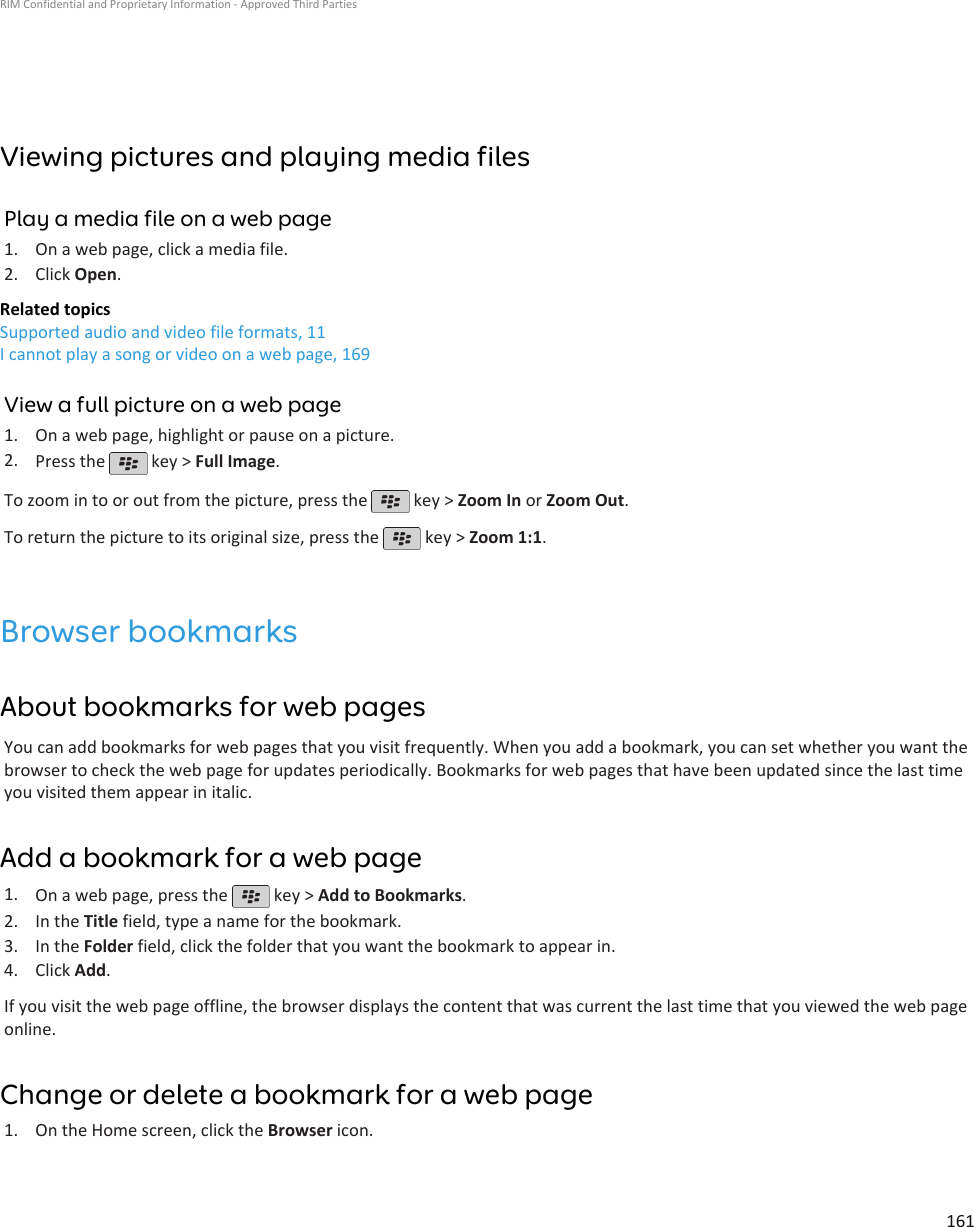 Viewing pictures and playing media filesPlay a media file on a web page1. On a web page, click a media file.2. Click Open.Related topicsSupported audio and video file formats, 11I cannot play a song or video on a web page, 169View a full picture on a web page1. On a web page, highlight or pause on a picture.2. Press the   key &gt; Full Image.To zoom in to or out from the picture, press the   key &gt; Zoom In or Zoom Out.To return the picture to its original size, press the   key &gt; Zoom 1:1.Browser bookmarksAbout bookmarks for web pagesYou can add bookmarks for web pages that you visit frequently. When you add a bookmark, you can set whether you want thebrowser to check the web page for updates periodically. Bookmarks for web pages that have been updated since the last timeyou visited them appear in italic.Add a bookmark for a web page1. On a web page, press the   key &gt; Add to Bookmarks.2. In the Title field, type a name for the bookmark.3. In the Folder field, click the folder that you want the bookmark to appear in.4. Click Add.If you visit the web page offline, the browser displays the content that was current the last time that you viewed the web pageonline.Change or delete a bookmark for a web page1. On the Home screen, click the Browser icon.RIM Confidential and Proprietary Information - Approved Third Parties161