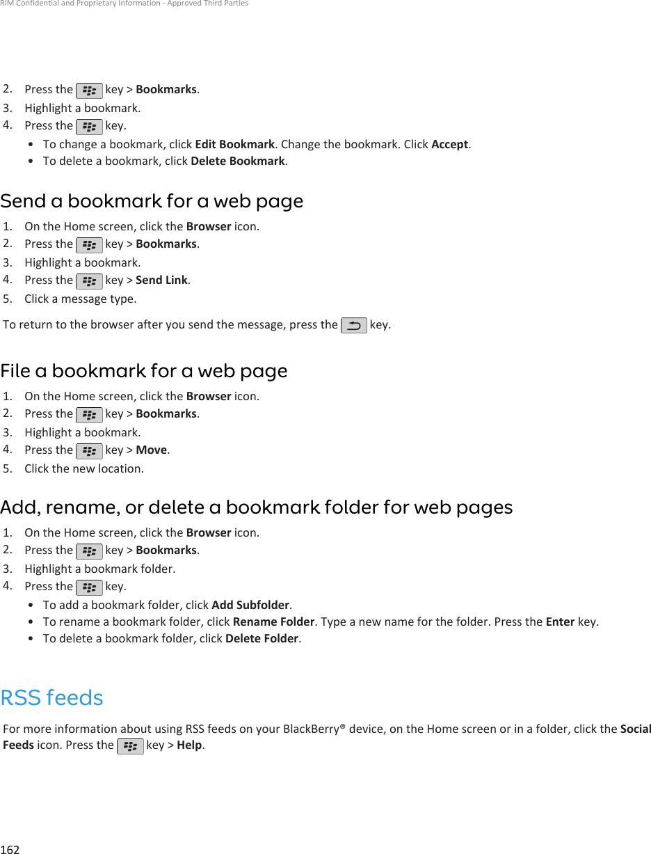 2. Press the   key &gt; Bookmarks.3. Highlight a bookmark.4. Press the   key.•To change a bookmark, click Edit Bookmark. Change the bookmark. Click Accept.• To delete a bookmark, click Delete Bookmark.Send a bookmark for a web page1. On the Home screen, click the Browser icon.2. Press the   key &gt; Bookmarks.3. Highlight a bookmark.4. Press the   key &gt; Send Link.5. Click a message type.To return to the browser after you send the message, press the   key.File a bookmark for a web page1. On the Home screen, click the Browser icon.2. Press the   key &gt; Bookmarks.3. Highlight a bookmark.4. Press the   key &gt; Move.5. Click the new location.Add, rename, or delete a bookmark folder for web pages1. On the Home screen, click the Browser icon.2. Press the   key &gt; Bookmarks.3. Highlight a bookmark folder.4. Press the   key.•To add a bookmark folder, click Add Subfolder.• To rename a bookmark folder, click Rename Folder. Type a new name for the folder. Press the Enter key.• To delete a bookmark folder, click Delete Folder.RSS feedsFor more information about using RSS feeds on your BlackBerry® device, on the Home screen or in a folder, click the SocialFeeds icon. Press the   key &gt; Help.RIM Confidential and Proprietary Information - Approved Third Parties162