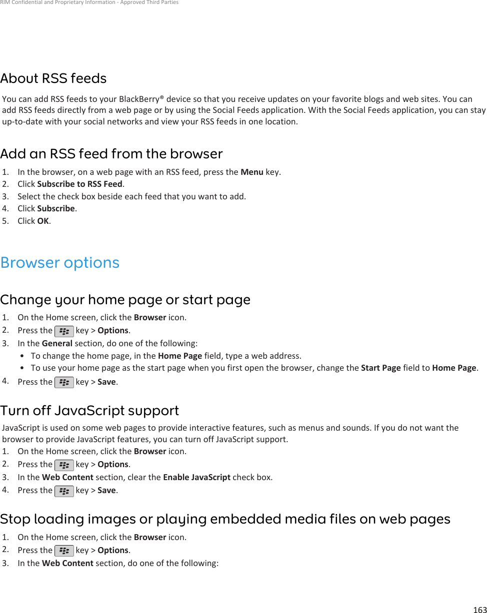 About RSS feedsYou can add RSS feeds to your BlackBerry® device so that you receive updates on your favorite blogs and web sites. You canadd RSS feeds directly from a web page or by using the Social Feeds application. With the Social Feeds application, you can stayup-to-date with your social networks and view your RSS feeds in one location.Add an RSS feed from the browser1. In the browser, on a web page with an RSS feed, press the Menu key.2. Click Subscribe to RSS Feed.3. Select the check box beside each feed that you want to add.4. Click Subscribe.5. Click OK.Browser optionsChange your home page or start page1. On the Home screen, click the Browser icon.2. Press the   key &gt; Options.3. In the General section, do one of the following:• To change the home page, in the Home Page field, type a web address.• To use your home page as the start page when you first open the browser, change the Start Page field to Home Page.4. Press the   key &gt; Save.Turn off JavaScript supportJavaScript is used on some web pages to provide interactive features, such as menus and sounds. If you do not want thebrowser to provide JavaScript features, you can turn off JavaScript support.1. On the Home screen, click the Browser icon.2. Press the   key &gt; Options.3. In the Web Content section, clear the Enable JavaScript check box.4. Press the   key &gt; Save.Stop loading images or playing embedded media files on web pages1. On the Home screen, click the Browser icon.2. Press the   key &gt; Options.3. In the Web Content section, do one of the following:RIM Confidential and Proprietary Information - Approved Third Parties163