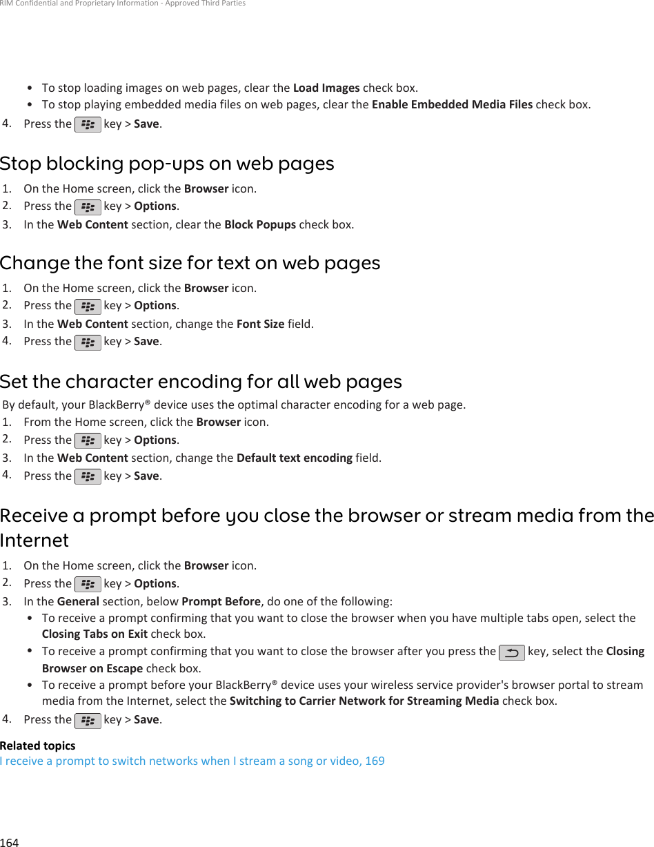 • To stop loading images on web pages, clear the Load Images check box.•To stop playing embedded media files on web pages, clear the Enable Embedded Media Files check box.4. Press the   key &gt; Save.Stop blocking pop-ups on web pages1. On the Home screen, click the Browser icon.2. Press the   key &gt; Options.3. In the Web Content section, clear the Block Popups check box.Change the font size for text on web pages1. On the Home screen, click the Browser icon.2. Press the   key &gt; Options.3. In the Web Content section, change the Font Size field.4. Press the   key &gt; Save.Set the character encoding for all web pagesBy default, your BlackBerry® device uses the optimal character encoding for a web page.1. From the Home screen, click the Browser icon.2. Press the   key &gt; Options.3. In the Web Content section, change the Default text encoding field.4. Press the   key &gt; Save.Receive a prompt before you close the browser or stream media from theInternet1. On the Home screen, click the Browser icon.2. Press the   key &gt; Options.3. In the General section, below Prompt Before, do one of the following:• To receive a prompt confirming that you want to close the browser when you have multiple tabs open, select theClosing Tabs on Exit check box.•To receive a prompt confirming that you want to close the browser after you press the   key, select the ClosingBrowser on Escape check box.•To receive a prompt before your BlackBerry® device uses your wireless service provider&apos;s browser portal to streammedia from the Internet, select the Switching to Carrier Network for Streaming Media check box.4. Press the   key &gt; Save.Related topicsI receive a prompt to switch networks when I stream a song or video, 169RIM Confidential and Proprietary Information - Approved Third Parties164