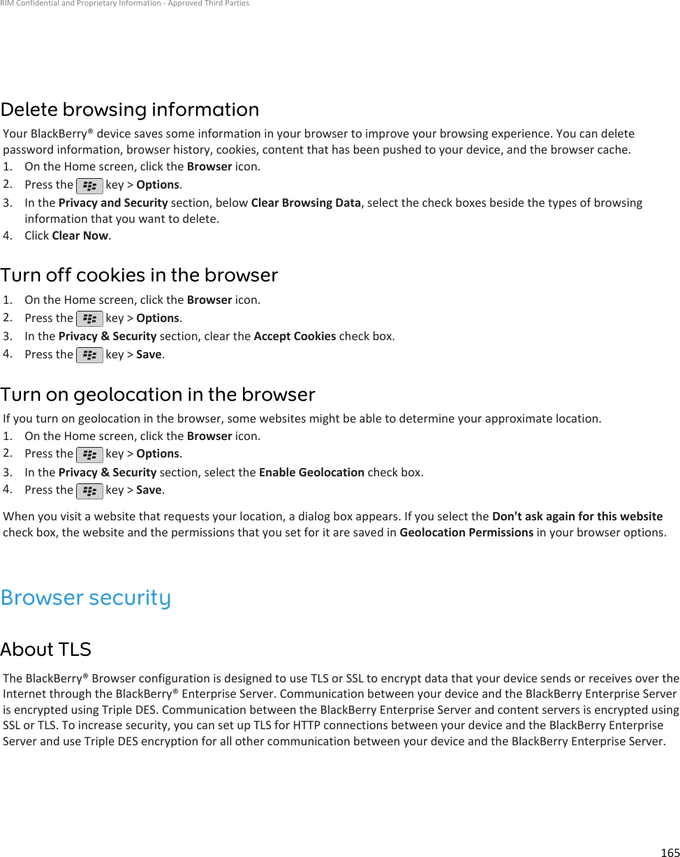 Delete browsing informationYour BlackBerry® device saves some information in your browser to improve your browsing experience. You can deletepassword information, browser history, cookies, content that has been pushed to your device, and the browser cache.1. On the Home screen, click the Browser icon.2. Press the   key &gt; Options.3. In the Privacy and Security section, below Clear Browsing Data, select the check boxes beside the types of browsinginformation that you want to delete.4. Click Clear Now.Turn off cookies in the browser1. On the Home screen, click the Browser icon.2. Press the   key &gt; Options.3. In the Privacy &amp; Security section, clear the Accept Cookies check box.4. Press the   key &gt; Save.Turn on geolocation in the browserIf you turn on geolocation in the browser, some websites might be able to determine your approximate location.1. On the Home screen, click the Browser icon.2. Press the   key &gt; Options.3. In the Privacy &amp; Security section, select the Enable Geolocation check box.4. Press the   key &gt; Save.When you visit a website that requests your location, a dialog box appears. If you select the Don&apos;t ask again for this websitecheck box, the website and the permissions that you set for it are saved in Geolocation Permissions in your browser options.Browser securityAbout TLSThe BlackBerry® Browser configuration is designed to use TLS or SSL to encrypt data that your device sends or receives over theInternet through the BlackBerry® Enterprise Server. Communication between your device and the BlackBerry Enterprise Serveris encrypted using Triple DES. Communication between the BlackBerry Enterprise Server and content servers is encrypted usingSSL or TLS. To increase security, you can set up TLS for HTTP connections between your device and the BlackBerry EnterpriseServer and use Triple DES encryption for all other communication between your device and the BlackBerry Enterprise Server.RIM Confidential and Proprietary Information - Approved Third Parties165