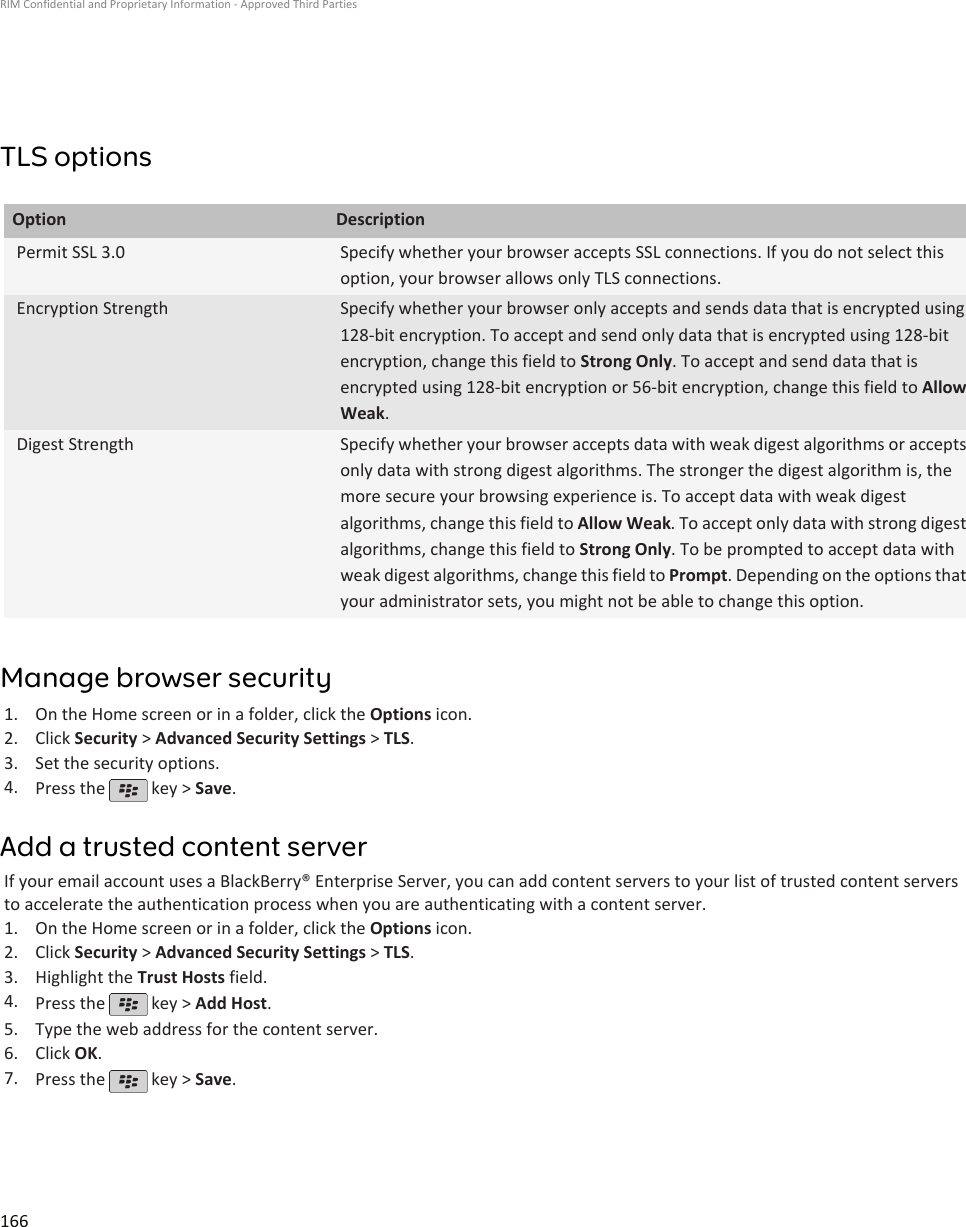 TLS optionsOption DescriptionPermit SSL 3.0 Specify whether your browser accepts SSL connections. If you do not select thisoption, your browser allows only TLS connections.Encryption Strength Specify whether your browser only accepts and sends data that is encrypted using128-bit encryption. To accept and send only data that is encrypted using 128-bitencryption, change this field to Strong Only. To accept and send data that isencrypted using 128-bit encryption or 56-bit encryption, change this field to AllowWeak.Digest Strength Specify whether your browser accepts data with weak digest algorithms or acceptsonly data with strong digest algorithms. The stronger the digest algorithm is, themore secure your browsing experience is. To accept data with weak digestalgorithms, change this field to Allow Weak. To accept only data with strong digestalgorithms, change this field to Strong Only. To be prompted to accept data withweak digest algorithms, change this field to Prompt. Depending on the options thatyour administrator sets, you might not be able to change this option.Manage browser security1. On the Home screen or in a folder, click the Options icon.2. Click Security &gt; Advanced Security Settings &gt; TLS.3. Set the security options.4. Press the   key &gt; Save.Add a trusted content serverIf your email account uses a BlackBerry® Enterprise Server, you can add content servers to your list of trusted content serversto accelerate the authentication process when you are authenticating with a content server.1. On the Home screen or in a folder, click the Options icon.2. Click Security &gt; Advanced Security Settings &gt; TLS.3. Highlight the Trust Hosts field.4. Press the   key &gt; Add Host.5. Type the web address for the content server.6. Click OK.7. Press the   key &gt; Save.RIM Confidential and Proprietary Information - Approved Third Parties166