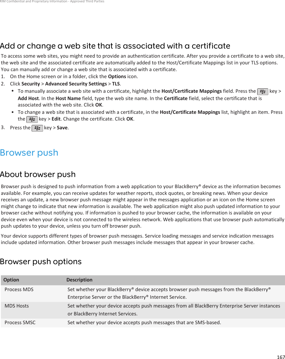 Add or change a web site that is associated with a certificateTo access some web sites, you might need to provide an authentication certificate. After you provide a certificate to a web site,the web site and the associated certificate are automatically added to the Host/Certificate Mappings list in your TLS options.You can manually add or change a web site that is associated with a certificate.1. On the Home screen or in a folder, click the Options icon.2. Click Security &gt; Advanced Security Settings &gt; TLS.•To manually associate a web site with a certificate, highlight the Host/Certificate Mappings field. Press the   key &gt;Add Host. In the Host Name field, type the web site name. In the Certificate field, select the certificate that isassociated with the web site. Click OK.• To change a web site that is associated with a certificate, in the Host/Certificate Mappings list, highlight an item. Pressthe   key &gt; Edit. Change the certificate. Click OK.3. Press the   key &gt; Save.Browser pushAbout browser pushBrowser push is designed to push information from a web application to your BlackBerry® device as the information becomesavailable. For example, you can receive updates for weather reports, stock quotes, or breaking news. When your devicereceives an update, a new browser push message might appear in the messages application or an icon on the Home screenmight change to indicate that new information is available. The web application might also push updated information to yourbrowser cache without notifying you. If information is pushed to your browser cache, the information is available on yourdevice even when your device is not connected to the wireless network. Web applications that use browser push automaticallypush updates to your device, unless you turn off browser push.Your device supports different types of browser push messages. Service loading messages and service indication messagesinclude updated information. Other browser push messages include messages that appear in your browser cache.Browser push optionsOption DescriptionProcess MDS Set whether your BlackBerry® device accepts browser push messages from the BlackBerry®Enterprise Server or the BlackBerry® Internet Service.MDS Hosts Set whether your device accepts push messages from all BlackBerry Enterprise Server instancesor BlackBerry Internet Services.Process SMSC Set whether your device accepts push messages that are SMS-based.RIM Confidential and Proprietary Information - Approved Third Parties167