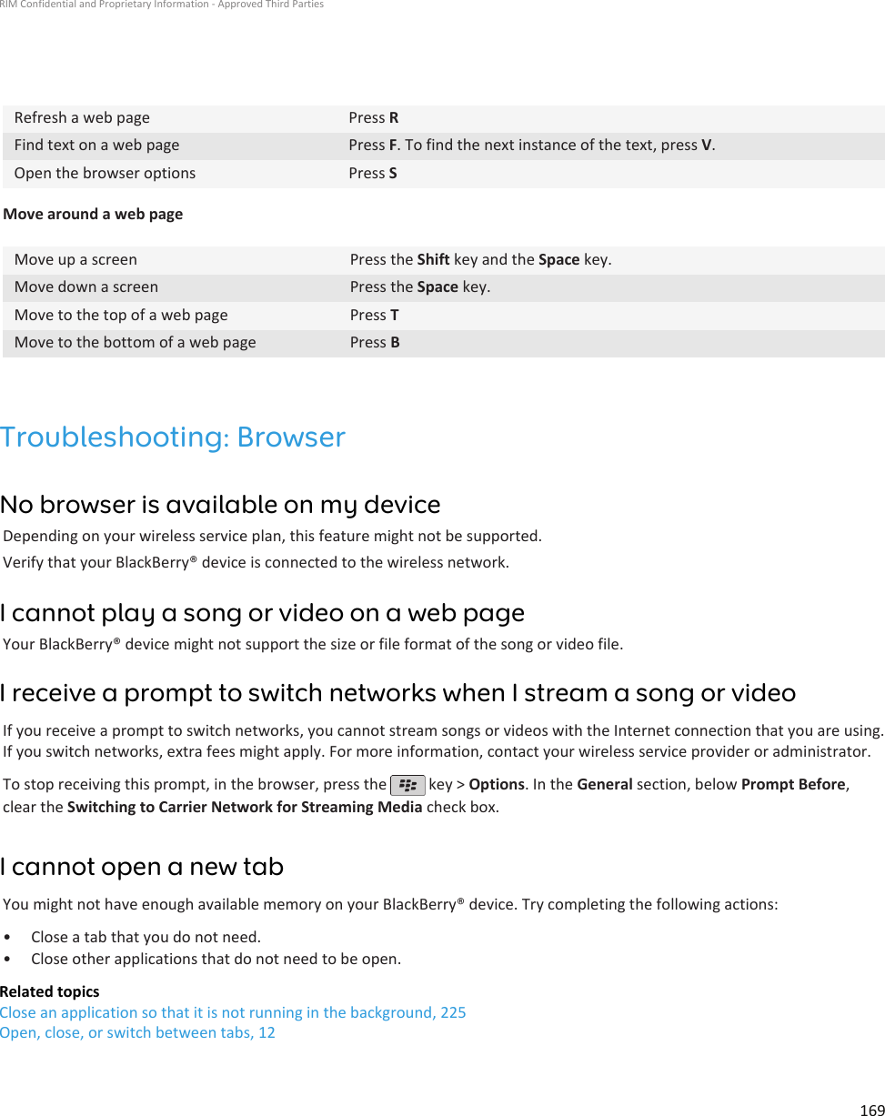 Refresh a web page Press RFind text on a web page Press F. To find the next instance of the text, press V.Open the browser options Press SMove around a web pageMove up a screen Press the Shift key and the Space key.Move down a screen Press the Space key.Move to the top of a web page Press TMove to the bottom of a web page Press BTroubleshooting: BrowserNo browser is available on my deviceDepending on your wireless service plan, this feature might not be supported.Verify that your BlackBerry® device is connected to the wireless network.I cannot play a song or video on a web pageYour BlackBerry® device might not support the size or file format of the song or video file.I receive a prompt to switch networks when I stream a song or videoIf you receive a prompt to switch networks, you cannot stream songs or videos with the Internet connection that you are using.If you switch networks, extra fees might apply. For more information, contact your wireless service provider or administrator.To stop receiving this prompt, in the browser, press the   key &gt; Options. In the General section, below Prompt Before,clear the Switching to Carrier Network for Streaming Media check box.I cannot open a new tabYou might not have enough available memory on your BlackBerry® device. Try completing the following actions:• Close a tab that you do not need.• Close other applications that do not need to be open.Related topicsClose an application so that it is not running in the background, 225Open, close, or switch between tabs, 12RIM Confidential and Proprietary Information - Approved Third Parties169