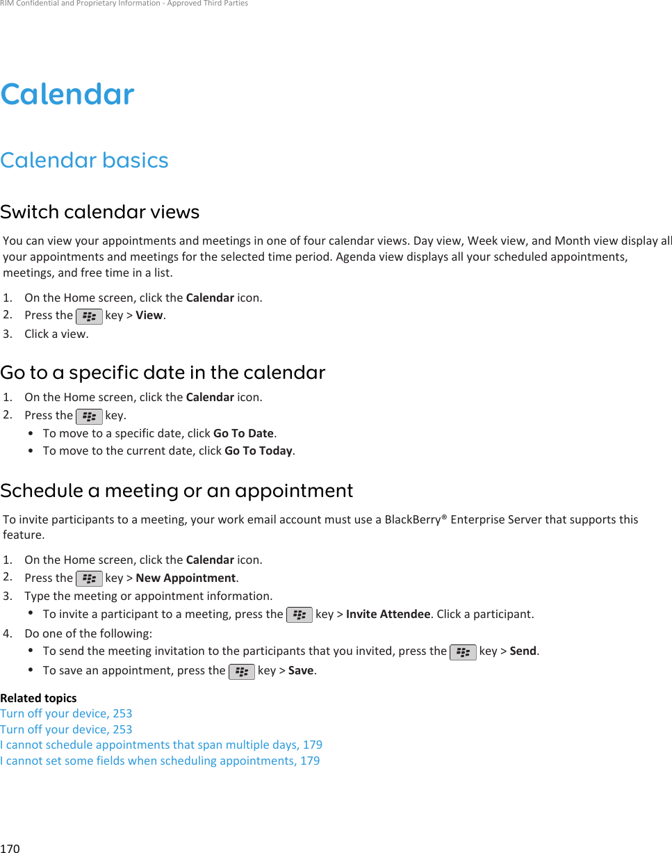 CalendarCalendar basicsSwitch calendar viewsYou can view your appointments and meetings in one of four calendar views. Day view, Week view, and Month view display allyour appointments and meetings for the selected time period. Agenda view displays all your scheduled appointments,meetings, and free time in a list.1. On the Home screen, click the Calendar icon.2. Press the   key &gt; View.3. Click a view.Go to a specific date in the calendar1. On the Home screen, click the Calendar icon.2. Press the   key.•To move to a specific date, click Go To Date.• To move to the current date, click Go To Today.Schedule a meeting or an appointmentTo invite participants to a meeting, your work email account must use a BlackBerry® Enterprise Server that supports thisfeature.1. On the Home screen, click the Calendar icon.2. Press the   key &gt; New Appointment.3. Type the meeting or appointment information.•To invite a participant to a meeting, press the   key &gt; Invite Attendee. Click a participant.4. Do one of the following:•To send the meeting invitation to the participants that you invited, press the   key &gt; Send.•To save an appointment, press the   key &gt; Save.Related topicsTurn off your device, 253Turn off your device, 253I cannot schedule appointments that span multiple days, 179I cannot set some fields when scheduling appointments, 179RIM Confidential and Proprietary Information - Approved Third Parties170