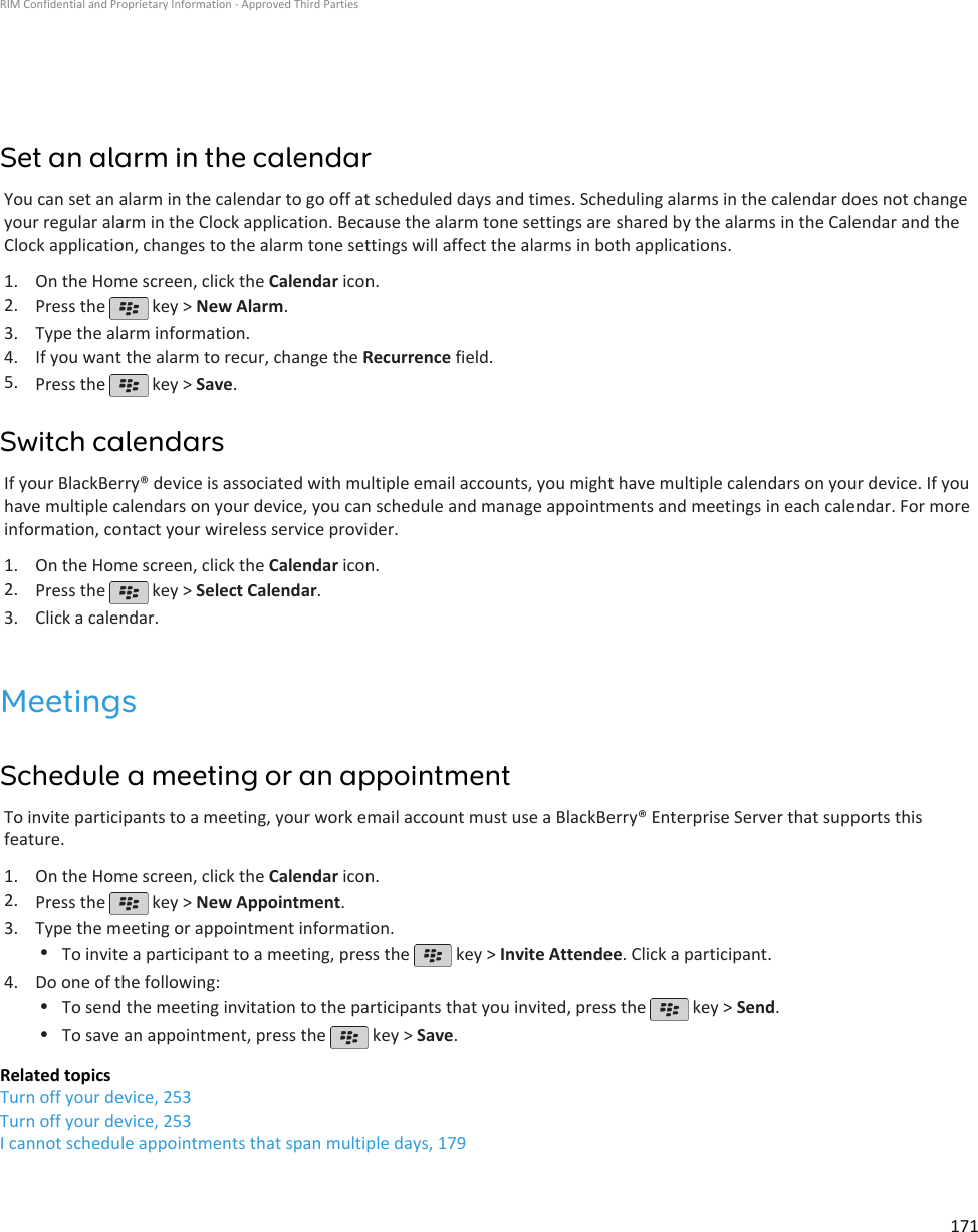 Set an alarm in the calendarYou can set an alarm in the calendar to go off at scheduled days and times. Scheduling alarms in the calendar does not changeyour regular alarm in the Clock application. Because the alarm tone settings are shared by the alarms in the Calendar and theClock application, changes to the alarm tone settings will affect the alarms in both applications.1. On the Home screen, click the Calendar icon.2. Press the   key &gt; New Alarm.3. Type the alarm information.4. If you want the alarm to recur, change the Recurrence field.5. Press the   key &gt; Save.Switch calendarsIf your BlackBerry® device is associated with multiple email accounts, you might have multiple calendars on your device. If youhave multiple calendars on your device, you can schedule and manage appointments and meetings in each calendar. For moreinformation, contact your wireless service provider.1. On the Home screen, click the Calendar icon.2. Press the   key &gt; Select Calendar.3. Click a calendar.MeetingsSchedule a meeting or an appointmentTo invite participants to a meeting, your work email account must use a BlackBerry® Enterprise Server that supports thisfeature.1. On the Home screen, click the Calendar icon.2. Press the   key &gt; New Appointment.3. Type the meeting or appointment information.•To invite a participant to a meeting, press the   key &gt; Invite Attendee. Click a participant.4. Do one of the following:•To send the meeting invitation to the participants that you invited, press the   key &gt; Send.•To save an appointment, press the   key &gt; Save.Related topicsTurn off your device, 253Turn off your device, 253I cannot schedule appointments that span multiple days, 179RIM Confidential and Proprietary Information - Approved Third Parties171