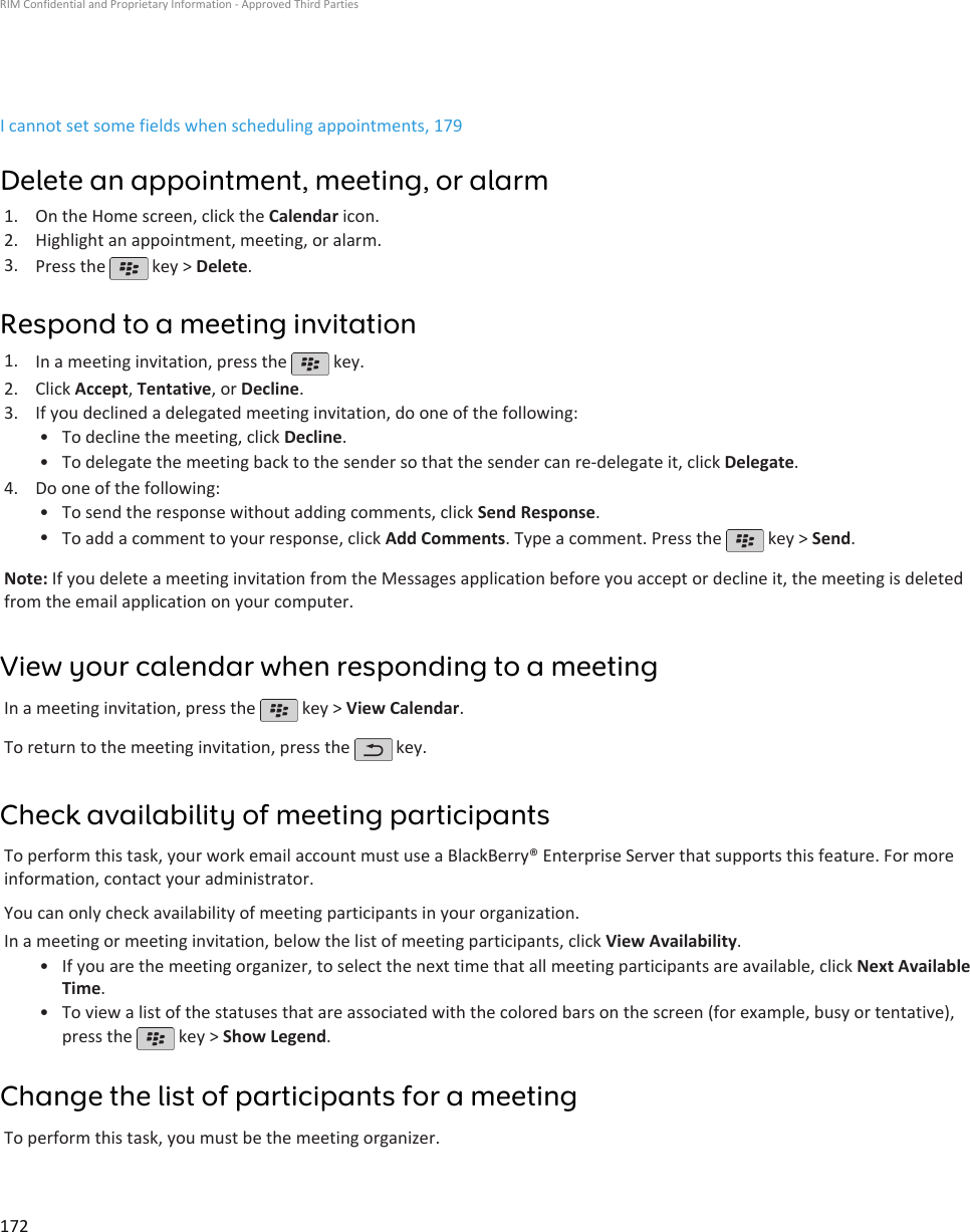 I cannot set some fields when scheduling appointments, 179Delete an appointment, meeting, or alarm1. On the Home screen, click the Calendar icon.2. Highlight an appointment, meeting, or alarm.3. Press the   key &gt; Delete.Respond to a meeting invitation1. In a meeting invitation, press the   key.2. Click Accept, Tentative, or Decline.3. If you declined a delegated meeting invitation, do one of the following:• To decline the meeting, click Decline.• To delegate the meeting back to the sender so that the sender can re-delegate it, click Delegate.4. Do one of the following:• To send the response without adding comments, click Send Response.•To add a comment to your response, click Add Comments. Type a comment. Press the   key &gt; Send.Note: If you delete a meeting invitation from the Messages application before you accept or decline it, the meeting is deletedfrom the email application on your computer.View your calendar when responding to a meetingIn a meeting invitation, press the   key &gt; View Calendar.To return to the meeting invitation, press the   key.Check availability of meeting participantsTo perform this task, your work email account must use a BlackBerry® Enterprise Server that supports this feature. For moreinformation, contact your administrator.You can only check availability of meeting participants in your organization.In a meeting or meeting invitation, below the list of meeting participants, click View Availability.•If you are the meeting organizer, to select the next time that all meeting participants are available, click Next AvailableTime.• To view a list of the statuses that are associated with the colored bars on the screen (for example, busy or tentative),press the   key &gt; Show Legend.Change the list of participants for a meetingTo perform this task, you must be the meeting organizer.RIM Confidential and Proprietary Information - Approved Third Parties172