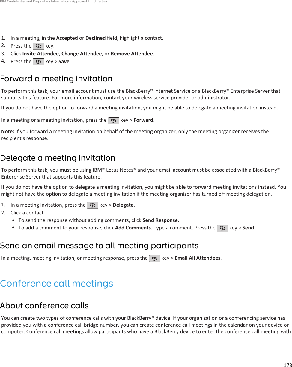 1. In a meeting, in the Accepted or Declined field, highlight a contact.2. Press the   key.3. Click Invite Attendee, Change Attendee, or Remove Attendee.4. Press the   key &gt; Save.Forward a meeting invitationTo perform this task, your email account must use the BlackBerry® Internet Service or a BlackBerry® Enterprise Server thatsupports this feature. For more information, contact your wireless service provider or administrator.If you do not have the option to forward a meeting invitation, you might be able to delegate a meeting invitation instead.In a meeting or a meeting invitation, press the   key &gt; Forward.Note: If you forward a meeting invitation on behalf of the meeting organizer, only the meeting organizer receives therecipient&apos;s response.Delegate a meeting invitationTo perform this task, you must be using IBM® Lotus Notes® and your email account must be associated with a BlackBerry®Enterprise Server that supports this feature.If you do not have the option to delegate a meeting invitation, you might be able to forward meeting invitations instead. Youmight not have the option to delegate a meeting invitation if the meeting organizer has turned off meeting delegation.1. In a meeting invitation, press the   key &gt; Delegate.2. Click a contact.• To send the response without adding comments, click Send Response.•To add a comment to your response, click Add Comments. Type a comment. Press the   key &gt; Send.Send an email message to all meeting participantsIn a meeting, meeting invitation, or meeting response, press the   key &gt; Email All Attendees.Conference call meetingsAbout conference callsYou can create two types of conference calls with your BlackBerry® device. If your organization or a conferencing service hasprovided you with a conference call bridge number, you can create conference call meetings in the calendar on your device orcomputer. Conference call meetings allow participants who have a BlackBerry device to enter the conference call meeting withRIM Confidential and Proprietary Information - Approved Third Parties173