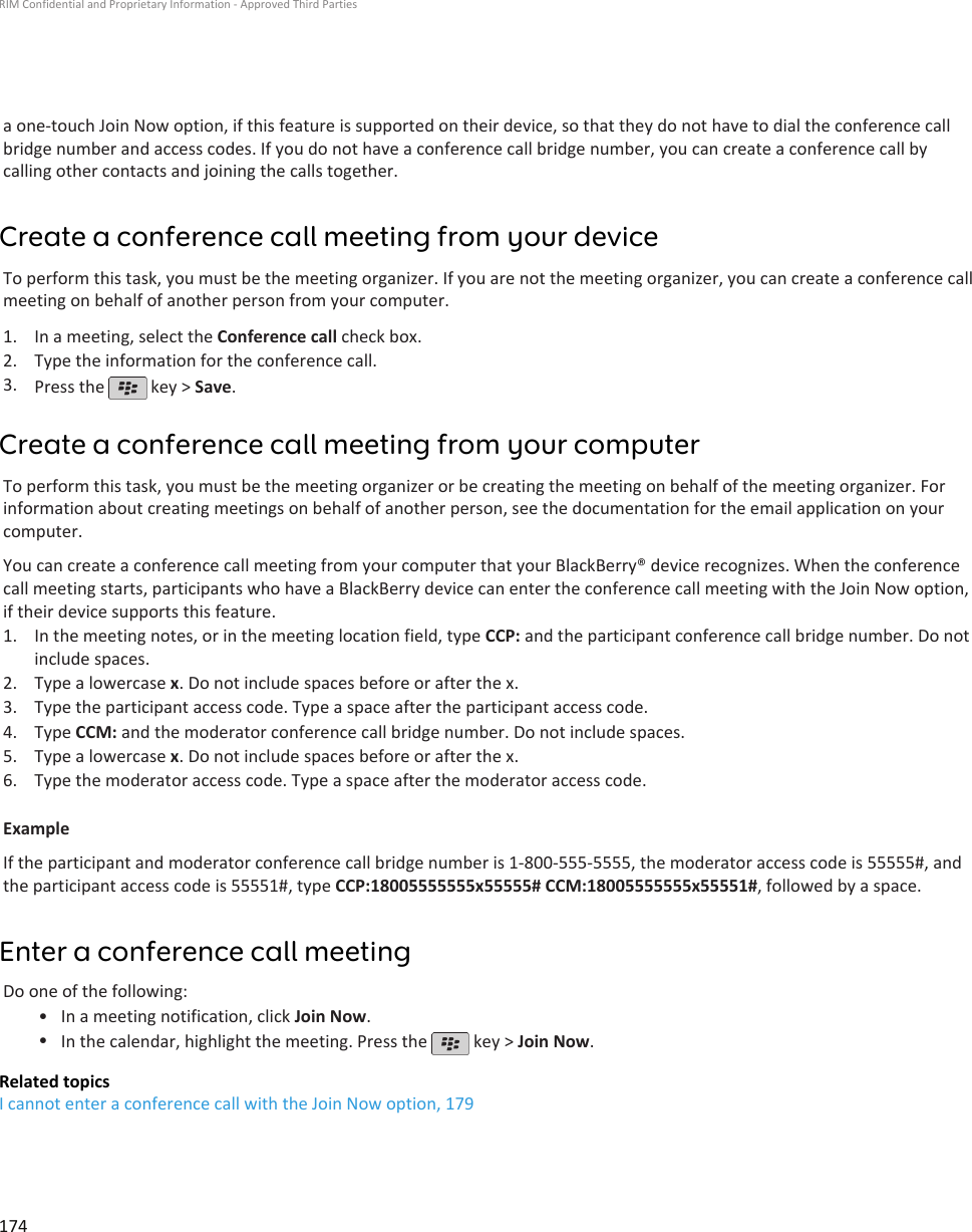 a one-touch Join Now option, if this feature is supported on their device, so that they do not have to dial the conference callbridge number and access codes. If you do not have a conference call bridge number, you can create a conference call bycalling other contacts and joining the calls together.Create a conference call meeting from your deviceTo perform this task, you must be the meeting organizer. If you are not the meeting organizer, you can create a conference callmeeting on behalf of another person from your computer.1. In a meeting, select the Conference call check box.2. Type the information for the conference call.3. Press the   key &gt; Save.Create a conference call meeting from your computerTo perform this task, you must be the meeting organizer or be creating the meeting on behalf of the meeting organizer. Forinformation about creating meetings on behalf of another person, see the documentation for the email application on yourcomputer.You can create a conference call meeting from your computer that your BlackBerry® device recognizes. When the conferencecall meeting starts, participants who have a BlackBerry device can enter the conference call meeting with the Join Now option,if their device supports this feature.1. In the meeting notes, or in the meeting location field, type CCP: and the participant conference call bridge number. Do notinclude spaces.2. Type a lowercase x. Do not include spaces before or after the x.3. Type the participant access code. Type a space after the participant access code.4. Type CCM: and the moderator conference call bridge number. Do not include spaces.5. Type a lowercase x. Do not include spaces before or after the x.6. Type the moderator access code. Type a space after the moderator access code.ExampleIf the participant and moderator conference call bridge number is 1-800-555-5555, the moderator access code is 55555#, andthe participant access code is 55551#, type CCP:18005555555x55555# CCM:18005555555x55551#, followed by a space.Enter a conference call meetingDo one of the following:• In a meeting notification, click Join Now.•In the calendar, highlight the meeting. Press the   key &gt; Join Now.Related topicsI cannot enter a conference call with the Join Now option, 179RIM Confidential and Proprietary Information - Approved Third Parties174