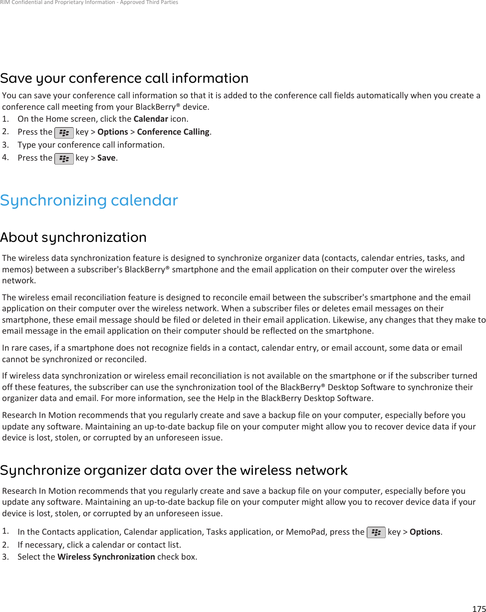 Save your conference call informationYou can save your conference call information so that it is added to the conference call fields automatically when you create aconference call meeting from your BlackBerry® device.1. On the Home screen, click the Calendar icon.2. Press the   key &gt; Options &gt; Conference Calling.3. Type your conference call information.4. Press the   key &gt; Save.Synchronizing calendarAbout synchronizationThe wireless data synchronization feature is designed to synchronize organizer data (contacts, calendar entries, tasks, andmemos) between a subscriber&apos;s BlackBerry® smartphone and the email application on their computer over the wirelessnetwork.The wireless email reconciliation feature is designed to reconcile email between the subscriber&apos;s smartphone and the emailapplication on their computer over the wireless network. When a subscriber files or deletes email messages on theirsmartphone, these email message should be filed or deleted in their email application. Likewise, any changes that they make toemail message in the email application on their computer should be reflected on the smartphone.In rare cases, if a smartphone does not recognize fields in a contact, calendar entry, or email account, some data or emailcannot be synchronized or reconciled.If wireless data synchronization or wireless email reconciliation is not available on the smartphone or if the subscriber turnedoff these features, the subscriber can use the synchronization tool of the BlackBerry® Desktop Software to synchronize theirorganizer data and email. For more information, see the Help in the BlackBerry Desktop Software.Research In Motion recommends that you regularly create and save a backup file on your computer, especially before youupdate any software. Maintaining an up-to-date backup file on your computer might allow you to recover device data if yourdevice is lost, stolen, or corrupted by an unforeseen issue.Synchronize organizer data over the wireless networkResearch In Motion recommends that you regularly create and save a backup file on your computer, especially before youupdate any software. Maintaining an up-to-date backup file on your computer might allow you to recover device data if yourdevice is lost, stolen, or corrupted by an unforeseen issue.1. In the Contacts application, Calendar application, Tasks application, or MemoPad, press the   key &gt; Options.2. If necessary, click a calendar or contact list.3. Select the Wireless Synchronization check box.RIM Confidential and Proprietary Information - Approved Third Parties175