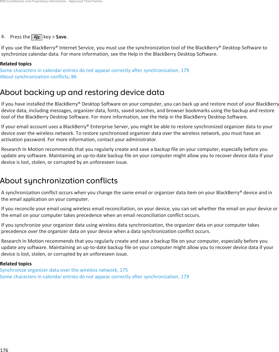 4. Press the   key &gt; Save.If you use the BlackBerry® Internet Service, you must use the synchronization tool of the BlackBerry® Desktop Software tosynchronize calendar data. For more information, see the Help in the BlackBerry Desktop Software.Related topicsSome characters in calendar entries do not appear correctly after synchronization, 179About synchronization conflicts, 86About backing up and restoring device dataIf you have installed the BlackBerry® Desktop Software on your computer, you can back up and restore most of your BlackBerrydevice data, including messages, organizer data, fonts, saved searches, and browser bookmarks using the backup and restoretool of the BlackBerry Desktop Software. For more information, see the Help in the BlackBerry Desktop Software.If your email account uses a BlackBerry® Enterprise Server, you might be able to restore synchronized organizer data to yourdevice over the wireless network. To restore synchronized organizer data over the wireless network, you must have anactivation password. For more information, contact your administrator.Research In Motion recommends that you regularly create and save a backup file on your computer, especially before youupdate any software. Maintaining an up-to-date backup file on your computer might allow you to recover device data if yourdevice is lost, stolen, or corrupted by an unforeseen issue.About synchronization conflictsA synchronization conflict occurs when you change the same email or organizer data item on your BlackBerry® device and inthe email application on your computer.If you reconcile your email using wireless email reconciliation, on your device, you can set whether the email on your device orthe email on your computer takes precedence when an email reconciliation conflict occurs.If you synchronize your organizer data using wireless data synchronization, the organizer data on your computer takesprecedence over the organizer data on your device when a data synchronization conflict occurs.Research In Motion recommends that you regularly create and save a backup file on your computer, especially before youupdate any software. Maintaining an up-to-date backup file on your computer might allow you to recover device data if yourdevice is lost, stolen, or corrupted by an unforeseen issue.Related topicsSynchronize organizer data over the wireless network, 175Some characters in calendar entries do not appear correctly after synchronization, 179RIM Confidential and Proprietary Information - Approved Third Parties176