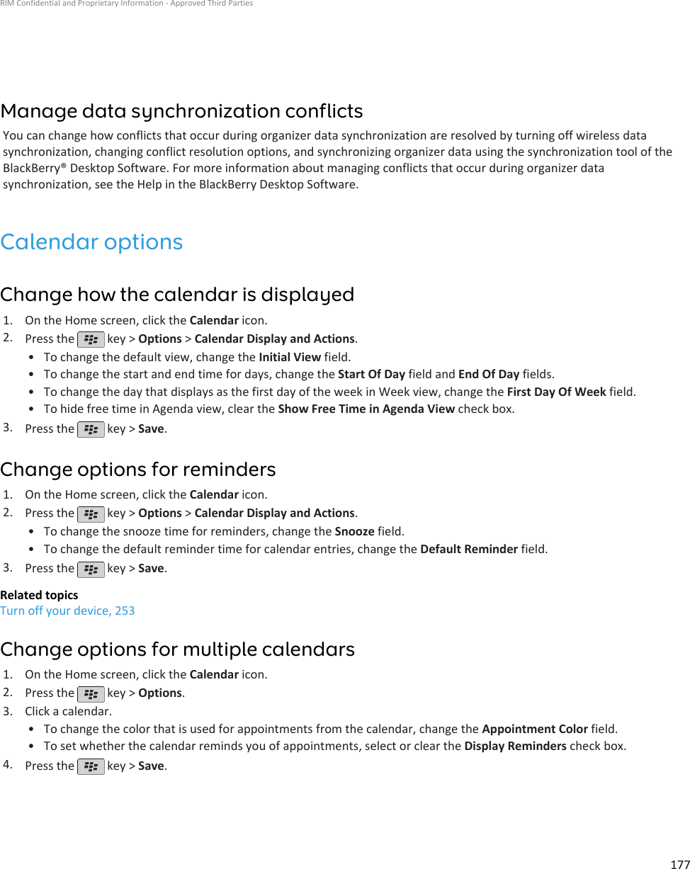 Manage data synchronization conflictsYou can change how conflicts that occur during organizer data synchronization are resolved by turning off wireless datasynchronization, changing conflict resolution options, and synchronizing organizer data using the synchronization tool of theBlackBerry® Desktop Software. For more information about managing conflicts that occur during organizer datasynchronization, see the Help in the BlackBerry Desktop Software.Calendar optionsChange how the calendar is displayed1. On the Home screen, click the Calendar icon.2. Press the   key &gt; Options &gt; Calendar Display and Actions.•To change the default view, change the Initial View field.• To change the start and end time for days, change the Start Of Day field and End Of Day fields.• To change the day that displays as the first day of the week in Week view, change the First Day Of Week field.• To hide free time in Agenda view, clear the Show Free Time in Agenda View check box.3. Press the   key &gt; Save.Change options for reminders1. On the Home screen, click the Calendar icon.2. Press the   key &gt; Options &gt; Calendar Display and Actions.•To change the snooze time for reminders, change the Snooze field.• To change the default reminder time for calendar entries, change the Default Reminder field.3. Press the   key &gt; Save.Related topicsTurn off your device, 253Change options for multiple calendars1. On the Home screen, click the Calendar icon.2. Press the   key &gt; Options.3. Click a calendar.• To change the color that is used for appointments from the calendar, change the Appointment Color field.• To set whether the calendar reminds you of appointments, select or clear the Display Reminders check box.4. Press the   key &gt; Save.RIM Confidential and Proprietary Information - Approved Third Parties177