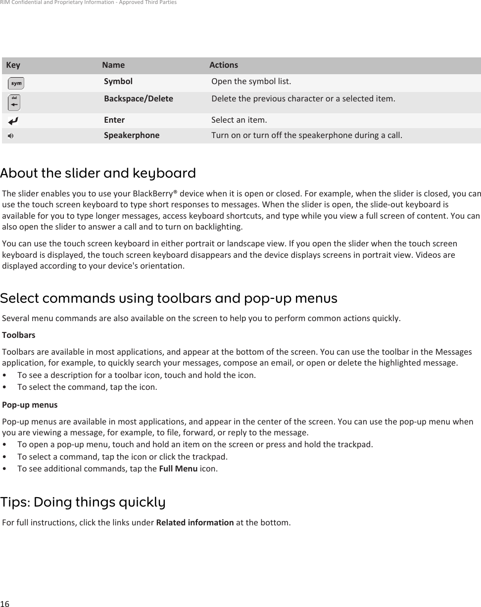 Key Name ActionsSymbol Open the symbol list.Backspace/Delete Delete the previous character or a selected item.Enter Select an item.Speakerphone Turn on or turn off the speakerphone during a call.About the slider and keyboardThe slider enables you to use your BlackBerry® device when it is open or closed. For example, when the slider is closed, you canuse the touch screen keyboard to type short responses to messages. When the slider is open, the slide-out keyboard isavailable for you to type longer messages, access keyboard shortcuts, and type while you view a full screen of content. You canalso open the slider to answer a call and to turn on backlighting.You can use the touch screen keyboard in either portrait or landscape view. If you open the slider when the touch screenkeyboard is displayed, the touch screen keyboard disappears and the device displays screens in portrait view. Videos aredisplayed according to your device&apos;s orientation.Select commands using toolbars and pop-up menusSeveral menu commands are also available on the screen to help you to perform common actions quickly.ToolbarsToolbars are available in most applications, and appear at the bottom of the screen. You can use the toolbar in the Messagesapplication, for example, to quickly search your messages, compose an email, or open or delete the highlighted message.• To see a description for a toolbar icon, touch and hold the icon.• To select the command, tap the icon.Pop-up menusPop-up menus are available in most applications, and appear in the center of the screen. You can use the pop-up menu whenyou are viewing a message, for example, to file, forward, or reply to the message.• To open a pop-up menu, touch and hold an item on the screen or press and hold the trackpad.• To select a command, tap the icon or click the trackpad.• To see additional commands, tap the Full Menu icon.Tips: Doing things quicklyFor full instructions, click the links under Related information at the bottom.RIM Confidential and Proprietary Information - Approved Third Parties16