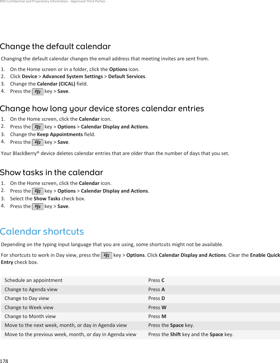 Change the default calendarChanging the default calendar changes the email address that meeting invites are sent from.1. On the Home screen or in a folder, click the Options icon.2. Click Device &gt; Advanced System Settings &gt; Default Services.3. Change the Calendar (CICAL) field.4. Press the   key &gt; Save.Change how long your device stores calendar entries1. On the Home screen, click the Calendar icon.2. Press the   key &gt; Options &gt; Calendar Display and Actions.3. Change the Keep Appointments field.4. Press the   key &gt; Save.Your BlackBerry® device deletes calendar entries that are older than the number of days that you set.Show tasks in the calendar1. On the Home screen, click the Calendar icon.2. Press the   key &gt; Options &gt; Calendar Display and Actions.3. Select the Show Tasks check box.4. Press the   key &gt; Save.Calendar shortcutsDepending on the typing input language that you are using, some shortcuts might not be available.For shortcuts to work in Day view, press the   key &gt; Options. Click Calendar Display and Actions. Clear the Enable QuickEntry check box.Schedule an appointment Press CChange to Agenda view Press AChange to Day view Press DChange to Week view Press WChange to Month view Press MMove to the next week, month, or day in Agenda view Press the Space key.Move to the previous week, month, or day in Agenda view Press the Shift key and the Space key.RIM Confidential and Proprietary Information - Approved Third Parties178