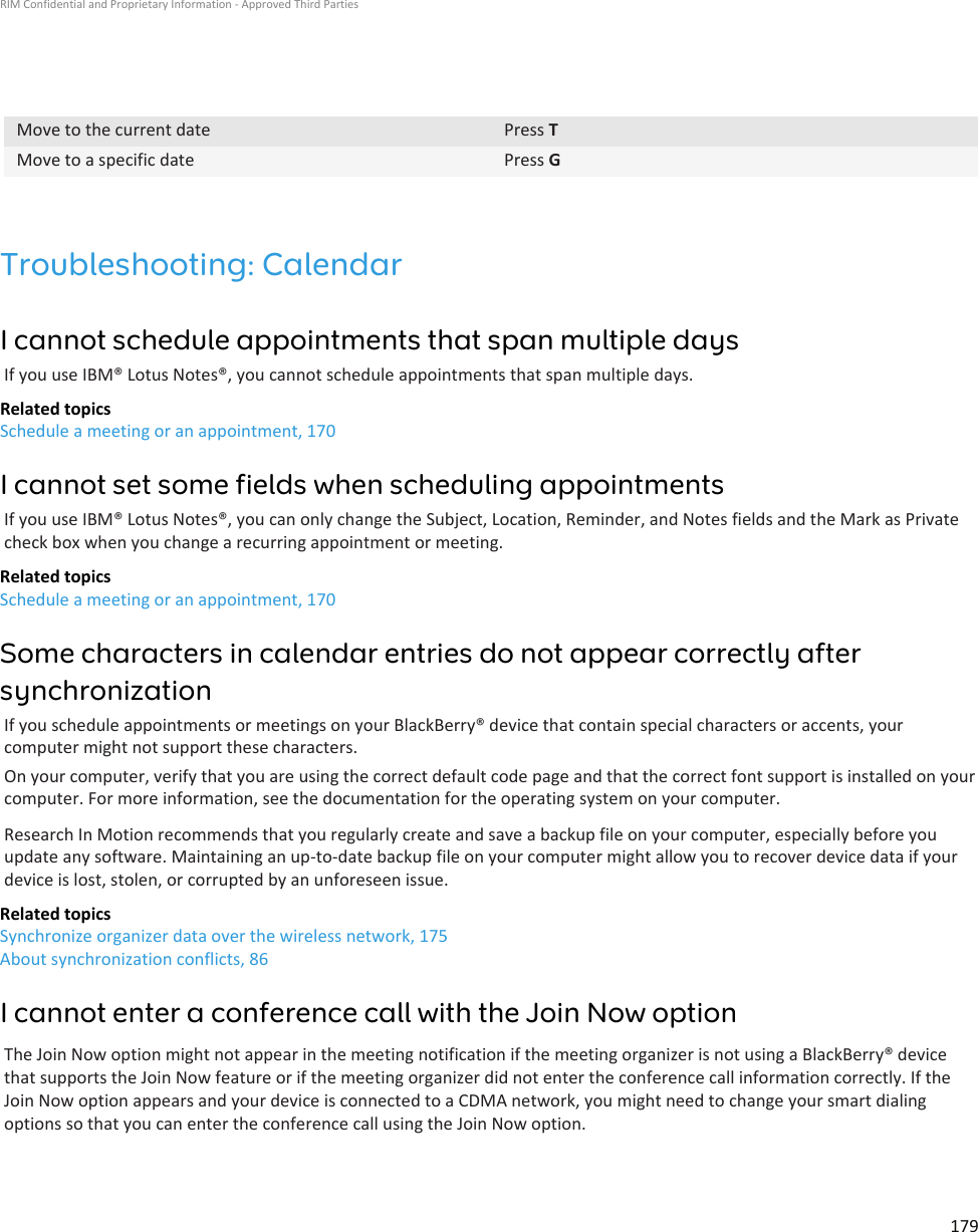Move to the current date Press TMove to a specific date Press GTroubleshooting: CalendarI cannot schedule appointments that span multiple daysIf you use IBM® Lotus Notes®, you cannot schedule appointments that span multiple days.Related topicsSchedule a meeting or an appointment, 170I cannot set some fields when scheduling appointmentsIf you use IBM® Lotus Notes®, you can only change the Subject, Location, Reminder, and Notes fields and the Mark as Privatecheck box when you change a recurring appointment or meeting.Related topicsSchedule a meeting or an appointment, 170Some characters in calendar entries do not appear correctly aftersynchronizationIf you schedule appointments or meetings on your BlackBerry® device that contain special characters or accents, yourcomputer might not support these characters.On your computer, verify that you are using the correct default code page and that the correct font support is installed on yourcomputer. For more information, see the documentation for the operating system on your computer.Research In Motion recommends that you regularly create and save a backup file on your computer, especially before youupdate any software. Maintaining an up-to-date backup file on your computer might allow you to recover device data if yourdevice is lost, stolen, or corrupted by an unforeseen issue.Related topicsSynchronize organizer data over the wireless network, 175About synchronization conflicts, 86I cannot enter a conference call with the Join Now optionThe Join Now option might not appear in the meeting notification if the meeting organizer is not using a BlackBerry® devicethat supports the Join Now feature or if the meeting organizer did not enter the conference call information correctly. If theJoin Now option appears and your device is connected to a CDMA network, you might need to change your smart dialingoptions so that you can enter the conference call using the Join Now option.RIM Confidential and Proprietary Information - Approved Third Parties179