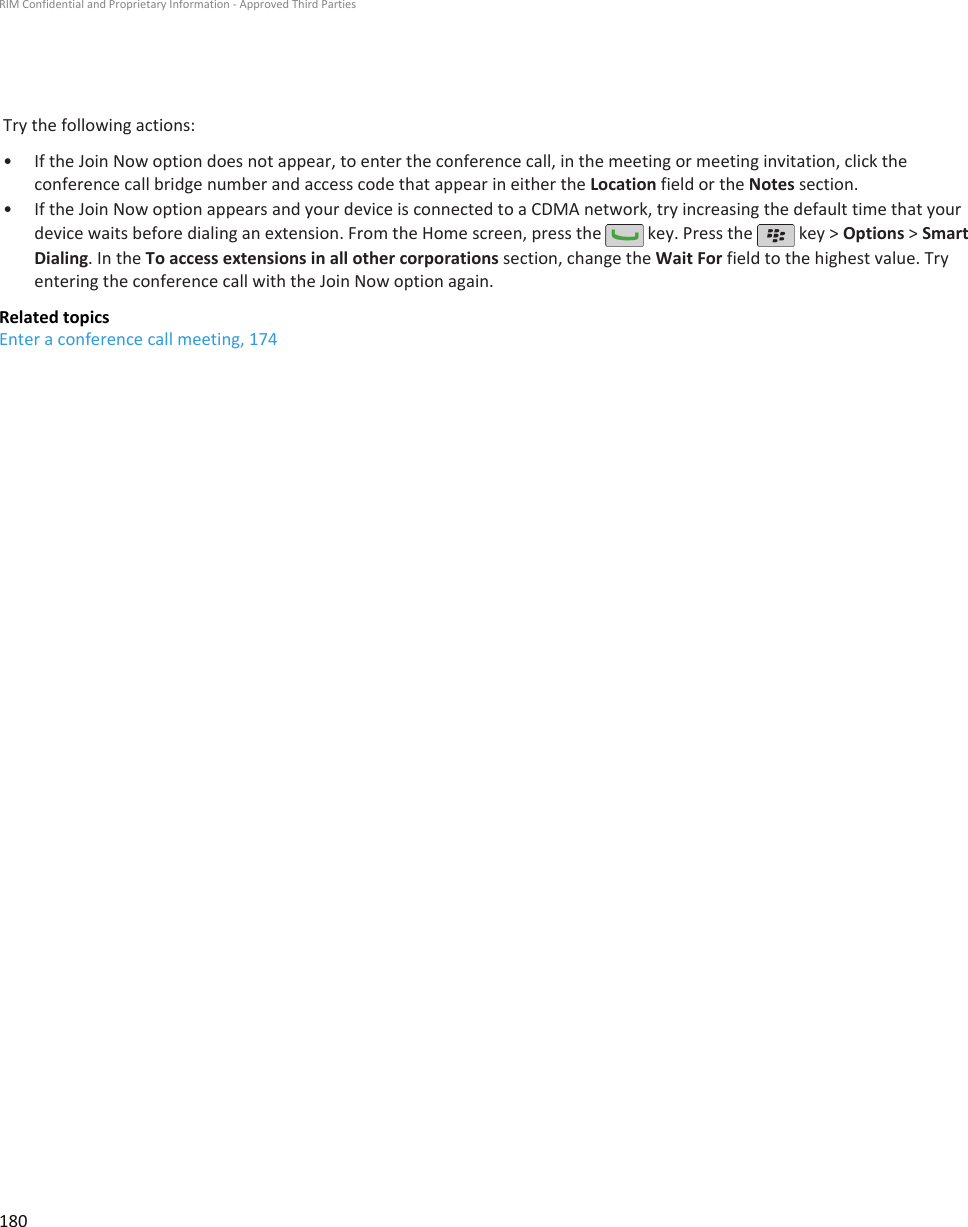 Try the following actions:•If the Join Now option does not appear, to enter the conference call, in the meeting or meeting invitation, click theconference call bridge number and access code that appear in either the Location field or the Notes section.• If the Join Now option appears and your device is connected to a CDMA network, try increasing the default time that yourdevice waits before dialing an extension. From the Home screen, press the   key. Press the   key &gt; Options &gt; SmartDialing. In the To access extensions in all other corporations section, change the Wait For field to the highest value. Tryentering the conference call with the Join Now option again.Related topicsEnter a conference call meeting, 174RIM Confidential and Proprietary Information - Approved Third Parties180