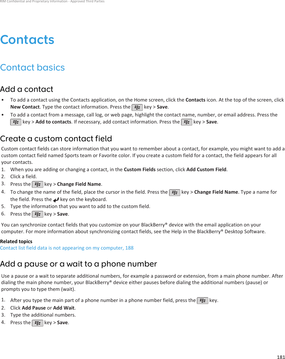 ContactsContact basicsAdd a contact•To add a contact using the Contacts application, on the Home screen, click the Contacts icon. At the top of the screen, clickNew Contact. Type the contact information. Press the   key &gt; Save.•To add a contact from a message, call log, or web page, highlight the contact name, number, or email address. Press the key &gt; Add to contacts. If necessary, add contact information. Press the   key &gt; Save.Create a custom contact fieldCustom contact fields can store information that you want to remember about a contact, for example, you might want to add acustom contact field named Sports team or Favorite color. If you create a custom field for a contact, the field appears for allyour contacts.1. When you are adding or changing a contact, in the Custom Fields section, click Add Custom Field.2. Click a field.3. Press the   key &gt; Change Field Name.4. To change the name of the field, place the cursor in the field. Press the   key &gt; Change Field Name. Type a name forthe field. Press the   key on the keyboard.5. Type the information that you want to add to the custom field.6. Press the   key &gt; Save.You can synchronize contact fields that you customize on your BlackBerry® device with the email application on yourcomputer. For more information about synchronizing contact fields, see the Help in the BlackBerry® Desktop Software.Related topicsContact list field data is not appearing on my computer, 188Add a pause or a wait to a phone numberUse a pause or a wait to separate additional numbers, for example a password or extension, from a main phone number. Afterdialing the main phone number, your BlackBerry® device either pauses before dialing the additional numbers (pause) orprompts you to type them (wait).1. After you type the main part of a phone number in a phone number field, press the   key.2. Click Add Pause or Add Wait.3. Type the additional numbers.4. Press the   key &gt; Save.RIM Confidential and Proprietary Information - Approved Third Parties181