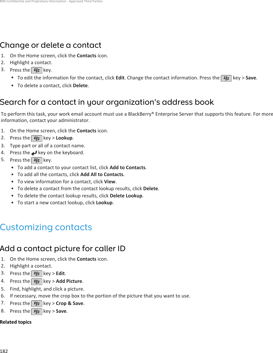 Change or delete a contact1. On the Home screen, click the Contacts icon.2. Highlight a contact.3. Press the   key.•To edit the information for the contact, click Edit. Change the contact information. Press the   key &gt; Save.•To delete a contact, click Delete.Search for a contact in your organization&apos;s address bookTo perform this task, your work email account must use a BlackBerry® Enterprise Server that supports this feature. For moreinformation, contact your administrator.1. On the Home screen, click the Contacts icon.2. Press the   key &gt; Lookup.3. Type part or all of a contact name.4. Press the   key on the keyboard.5. Press the   key.•To add a contact to your contact list, click Add to Contacts.• To add all the contacts, click Add All to Contacts.• To view information for a contact, click View.• To delete a contact from the contact lookup results, click Delete.• To delete the contact lookup results, click Delete Lookup.• To start a new contact lookup, click Lookup.Customizing contactsAdd a contact picture for caller ID1. On the Home screen, click the Contacts icon.2. Highlight a contact.3. Press the   key &gt; Edit.4. Press the   key &gt; Add Picture.5. Find, highlight, and click a picture.6. If necessary, move the crop box to the portion of the picture that you want to use.7. Press the   key &gt; Crop &amp; Save.8. Press the   key &gt; Save.Related topicsRIM Confidential and Proprietary Information - Approved Third Parties182