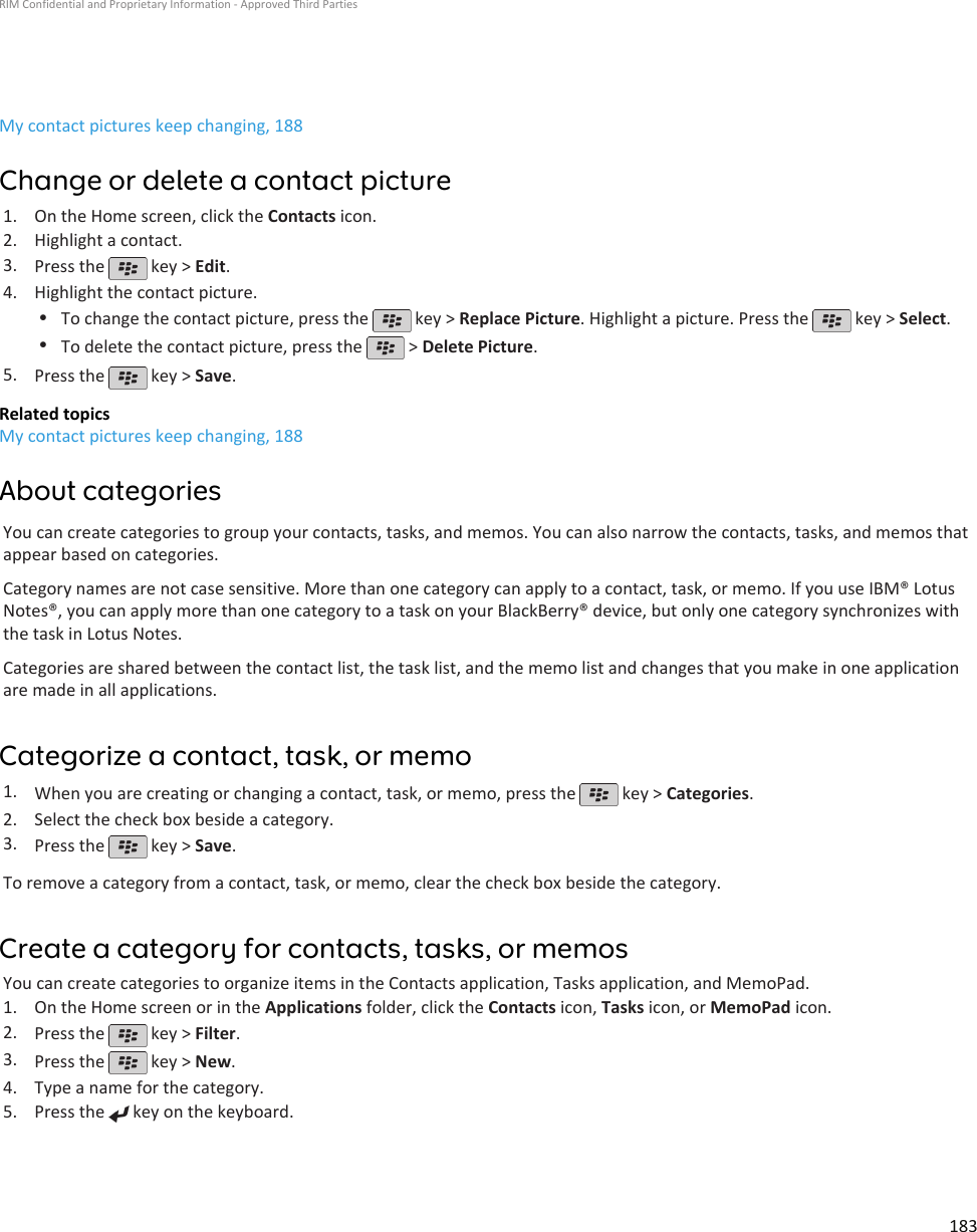 My contact pictures keep changing, 188Change or delete a contact picture1. On the Home screen, click the Contacts icon.2. Highlight a contact.3. Press the   key &gt; Edit.4. Highlight the contact picture.•To change the contact picture, press the   key &gt; Replace Picture. Highlight a picture. Press the   key &gt; Select.•To delete the contact picture, press the   &gt; Delete Picture.5. Press the   key &gt; Save.Related topicsMy contact pictures keep changing, 188About categoriesYou can create categories to group your contacts, tasks, and memos. You can also narrow the contacts, tasks, and memos thatappear based on categories.Category names are not case sensitive. More than one category can apply to a contact, task, or memo. If you use IBM® LotusNotes®, you can apply more than one category to a task on your BlackBerry® device, but only one category synchronizes withthe task in Lotus Notes.Categories are shared between the contact list, the task list, and the memo list and changes that you make in one applicationare made in all applications.Categorize a contact, task, or memo1. When you are creating or changing a contact, task, or memo, press the   key &gt; Categories.2. Select the check box beside a category.3. Press the   key &gt; Save.To remove a category from a contact, task, or memo, clear the check box beside the category.Create a category for contacts, tasks, or memosYou can create categories to organize items in the Contacts application, Tasks application, and MemoPad.1. On the Home screen or in the Applications folder, click the Contacts icon, Tasks icon, or MemoPad icon.2. Press the   key &gt; Filter.3. Press the   key &gt; New.4. Type a name for the category.5. Press the   key on the keyboard.RIM Confidential and Proprietary Information - Approved Third Parties183