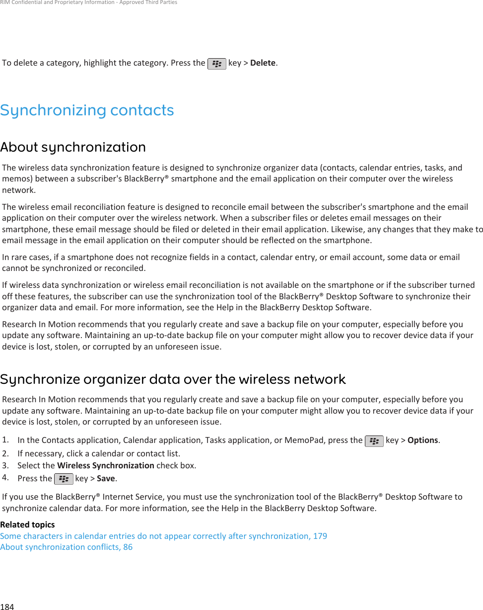 To delete a category, highlight the category. Press the   key &gt; Delete.Synchronizing contactsAbout synchronizationThe wireless data synchronization feature is designed to synchronize organizer data (contacts, calendar entries, tasks, andmemos) between a subscriber&apos;s BlackBerry® smartphone and the email application on their computer over the wirelessnetwork.The wireless email reconciliation feature is designed to reconcile email between the subscriber&apos;s smartphone and the emailapplication on their computer over the wireless network. When a subscriber files or deletes email messages on theirsmartphone, these email message should be filed or deleted in their email application. Likewise, any changes that they make toemail message in the email application on their computer should be reflected on the smartphone.In rare cases, if a smartphone does not recognize fields in a contact, calendar entry, or email account, some data or emailcannot be synchronized or reconciled.If wireless data synchronization or wireless email reconciliation is not available on the smartphone or if the subscriber turnedoff these features, the subscriber can use the synchronization tool of the BlackBerry® Desktop Software to synchronize theirorganizer data and email. For more information, see the Help in the BlackBerry Desktop Software.Research In Motion recommends that you regularly create and save a backup file on your computer, especially before youupdate any software. Maintaining an up-to-date backup file on your computer might allow you to recover device data if yourdevice is lost, stolen, or corrupted by an unforeseen issue.Synchronize organizer data over the wireless networkResearch In Motion recommends that you regularly create and save a backup file on your computer, especially before youupdate any software. Maintaining an up-to-date backup file on your computer might allow you to recover device data if yourdevice is lost, stolen, or corrupted by an unforeseen issue.1. In the Contacts application, Calendar application, Tasks application, or MemoPad, press the   key &gt; Options.2. If necessary, click a calendar or contact list.3. Select the Wireless Synchronization check box.4. Press the   key &gt; Save.If you use the BlackBerry® Internet Service, you must use the synchronization tool of the BlackBerry® Desktop Software tosynchronize calendar data. For more information, see the Help in the BlackBerry Desktop Software.Related topicsSome characters in calendar entries do not appear correctly after synchronization, 179About synchronization conflicts, 86RIM Confidential and Proprietary Information - Approved Third Parties184