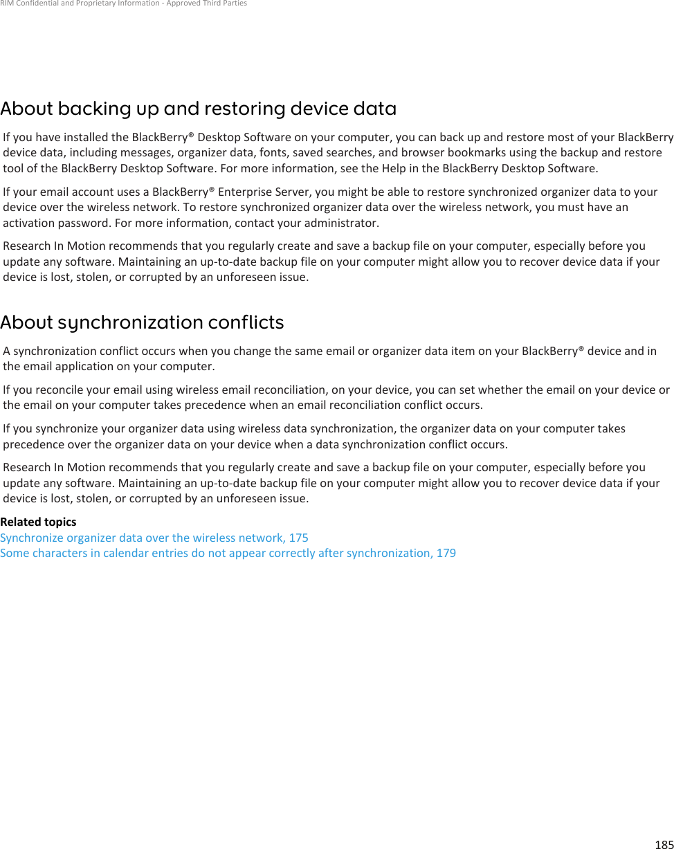 About backing up and restoring device dataIf you have installed the BlackBerry® Desktop Software on your computer, you can back up and restore most of your BlackBerrydevice data, including messages, organizer data, fonts, saved searches, and browser bookmarks using the backup and restoretool of the BlackBerry Desktop Software. For more information, see the Help in the BlackBerry Desktop Software.If your email account uses a BlackBerry® Enterprise Server, you might be able to restore synchronized organizer data to yourdevice over the wireless network. To restore synchronized organizer data over the wireless network, you must have anactivation password. For more information, contact your administrator.Research In Motion recommends that you regularly create and save a backup file on your computer, especially before youupdate any software. Maintaining an up-to-date backup file on your computer might allow you to recover device data if yourdevice is lost, stolen, or corrupted by an unforeseen issue.About synchronization conflictsA synchronization conflict occurs when you change the same email or organizer data item on your BlackBerry® device and inthe email application on your computer.If you reconcile your email using wireless email reconciliation, on your device, you can set whether the email on your device orthe email on your computer takes precedence when an email reconciliation conflict occurs.If you synchronize your organizer data using wireless data synchronization, the organizer data on your computer takesprecedence over the organizer data on your device when a data synchronization conflict occurs.Research In Motion recommends that you regularly create and save a backup file on your computer, especially before youupdate any software. Maintaining an up-to-date backup file on your computer might allow you to recover device data if yourdevice is lost, stolen, or corrupted by an unforeseen issue.Related topicsSynchronize organizer data over the wireless network, 175Some characters in calendar entries do not appear correctly after synchronization, 179RIM Confidential and Proprietary Information - Approved Third Parties185