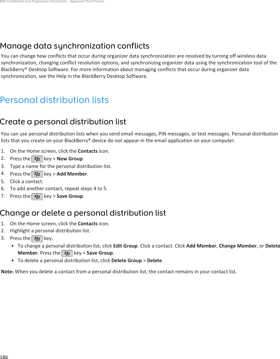 Manage data synchronization conflictsYou can change how conflicts that occur during organizer data synchronization are resolved by turning off wireless datasynchronization, changing conflict resolution options, and synchronizing organizer data using the synchronization tool of theBlackBerry® Desktop Software. For more information about managing conflicts that occur during organizer datasynchronization, see the Help in the BlackBerry Desktop Software.Personal distribution listsCreate a personal distribution listYou can use personal distribution lists when you send email messages, PIN messages, or text messages. Personal distributionlists that you create on your BlackBerry® device do not appear in the email application on your computer.1. On the Home screen, click the Contacts icon.2. Press the   key &gt; New Group.3. Type a name for the personal distribution list.4. Press the   key &gt; Add Member.5. Click a contact.6. To add another contact, repeat steps 4 to 5.7. Press the   key &gt; Save Group.Change or delete a personal distribution list1. On the Home screen, click the Contacts icon.2. Highlight a personal distribution list.3. Press the   key.•To change a personal distribution list, click Edit Group. Click a contact. Click Add Member, Change Member, or DeleteMember. Press the   key &gt; Save Group.•To delete a personal distribution list, click Delete Group &gt; Delete.Note: When you delete a contact from a personal distribution list, the contact remains in your contact list.RIM Confidential and Proprietary Information - Approved Third Parties186