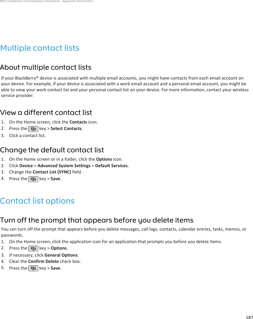 Multiple contact listsAbout multiple contact listsIf your BlackBerry® device is associated with multiple email accounts, you might have contacts from each email account onyour device. For example, if your device is associated with a work email account and a personal email account, you might beable to view your work contact list and your personal contact list on your device. For more information, contact your wirelessservice provider.View a different contact list1. On the Home screen, click the Contacts icon.2. Press the   key &gt; Select Contacts.3. Click a contact list.Change the default contact list1. On the Home screen or in a folder, click the Options icon.2. Click Device &gt; Advanced System Settings &gt; Default Services.3. Change the Contact List (SYNC) field.4. Press the   key &gt; Save.Contact list optionsTurn off the prompt that appears before you delete itemsYou can turn off the prompt that appears before you delete messages, call logs, contacts, calendar entries, tasks, memos, orpasswords.1. On the Home screen, click the application icon for an application that prompts you before you delete items.2. Press the   key &gt; Options.3. If necessary, click General Options.4. Clear the Confirm Delete check box.5. Press the   key &gt; Save.RIM Confidential and Proprietary Information - Approved Third Parties187