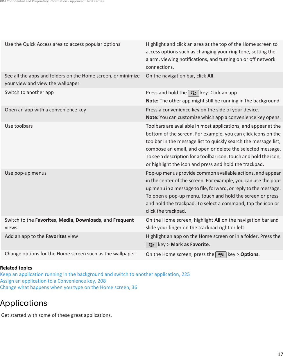 Use the Quick Access area to access popular options Highlight and click an area at the top of the Home screen toaccess options such as changing your ring tone, setting thealarm, viewing notifications, and turning on or off networkconnections.See all the apps and folders on the Home screen, or minimizeyour view and view the wallpaperOn the navigation bar, click All.Switch to another app Press and hold the   key. Click an app.Note: The other app might still be running in the background.Open an app with a convenience key Press a convenience key on the side of your device.Note: You can customize which app a convenience key opens.Use toolbars Toolbars are available in most applications, and appear at thebottom of the screen. For example, you can click icons on thetoolbar in the message list to quickly search the message list,compose an email, and open or delete the selected message.To see a description for a toolbar icon, touch and hold the icon,or highlight the icon and press and hold the trackpad.Use pop-up menus Pop-up menus provide common available actions, and appearin the center of the screen. For example, you can use the pop-up menu in a message to file, forward, or reply to the message.To open a pop-up menu, touch and hold the screen or pressand hold the trackpad. To select a command, tap the icon orclick the trackpad.Switch to the Favorites, Media, Downloads, and FrequentviewsOn the Home screen, highlight All on the navigation bar andslide your finger on the trackpad right or left.Add an app to the Favorites view Highlight an app on the Home screen or in a folder. Press the key &gt; Mark as Favorite.Change options for the Home screen such as the wallpaper On the Home screen, press the   key &gt; Options.Related topicsKeep an application running in the background and switch to another application, 225Assign an application to a Convenience key, 208Change what happens when you type on the Home screen, 36ApplicationsGet started with some of these great applications.RIM Confidential and Proprietary Information - Approved Third Parties17