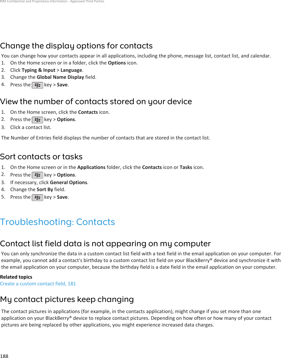 Change the display options for contactsYou can change how your contacts appear in all applications, including the phone, message list, contact list, and calendar.1. On the Home screen or in a folder, click the Options icon.2. Click Typing &amp; Input &gt; Language.3. Change the Global Name Display field.4. Press the   key &gt; Save.View the number of contacts stored on your device1. On the Home screen, click the Contacts icon.2. Press the   key &gt; Options.3. Click a contact list.The Number of Entries field displays the number of contacts that are stored in the contact list.Sort contacts or tasks1. On the Home screen or in the Applications folder, click the Contacts icon or Tasks icon.2. Press the   key &gt; Options.3. If necessary, click General Options.4. Change the Sort By field.5. Press the   key &gt; Save.Troubleshooting: ContactsContact list field data is not appearing on my computerYou can only synchronize the data in a custom contact list field with a text field in the email application on your computer. Forexample, you cannot add a contact&apos;s birthday to a custom contact list field on your BlackBerry® device and synchronize it withthe email application on your computer, because the birthday field is a date field in the email application on your computer.Related topicsCreate a custom contact field, 181My contact pictures keep changingThe contact pictures in applications (for example, in the contacts application), might change if you set more than oneapplication on your BlackBerry® device to replace contact pictures. Depending on how often or how many of your contactpictures are being replaced by other applications, you might experience increased data charges.RIM Confidential and Proprietary Information - Approved Third Parties188