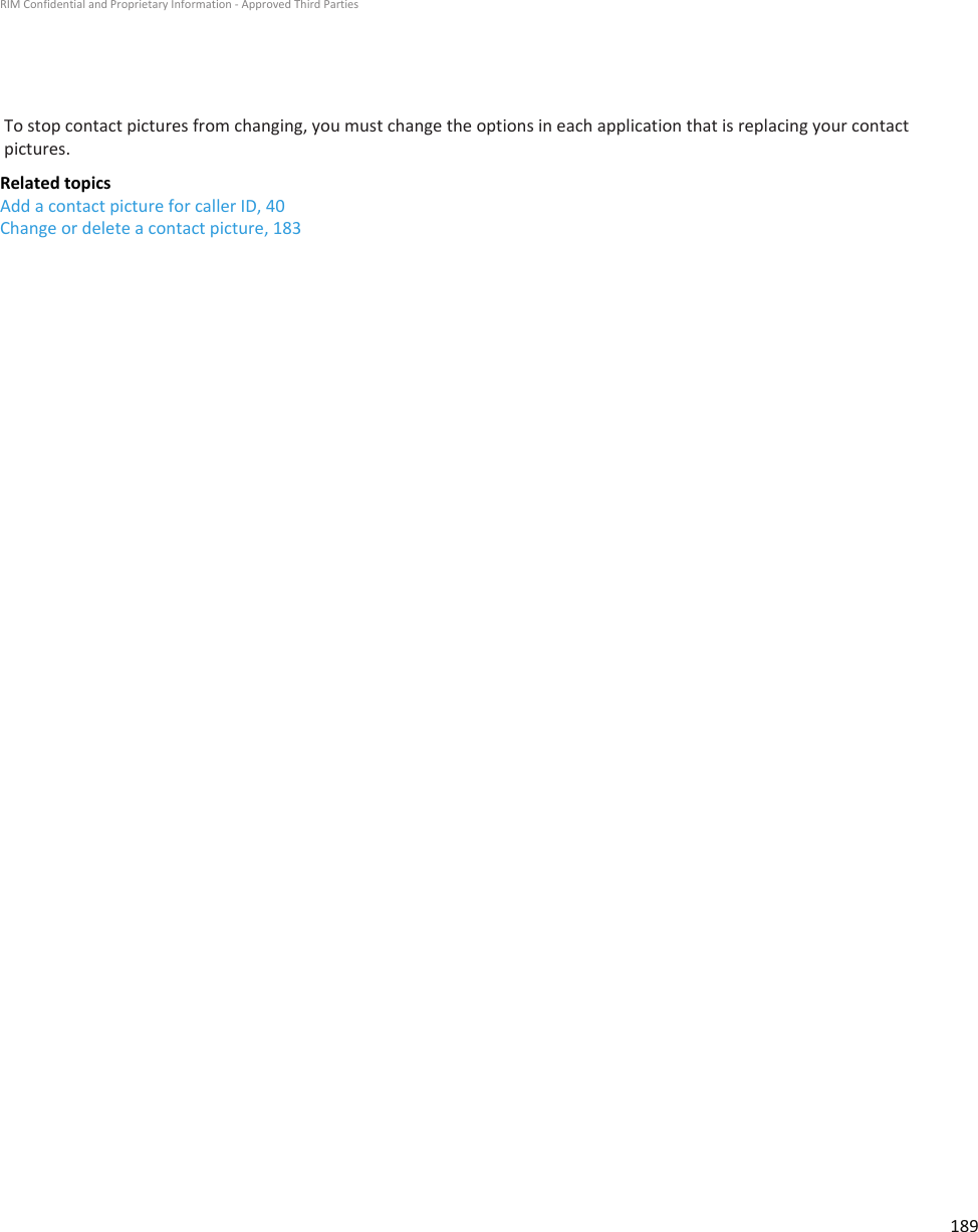 To stop contact pictures from changing, you must change the options in each application that is replacing your contactpictures.Related topicsAdd a contact picture for caller ID, 40Change or delete a contact picture, 183RIM Confidential and Proprietary Information - Approved Third Parties189