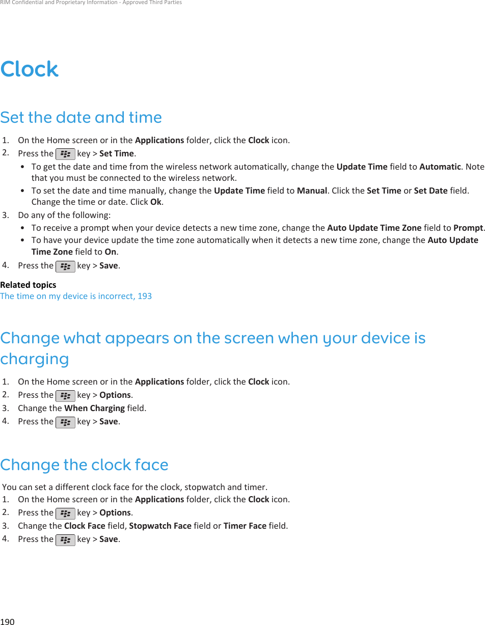 ClockSet the date and time1. On the Home screen or in the Applications folder, click the Clock icon.2. Press the   key &gt; Set Time.•To get the date and time from the wireless network automatically, change the Update Time field to Automatic. Notethat you must be connected to the wireless network.• To set the date and time manually, change the Update Time field to Manual. Click the Set Time or Set Date field.Change the time or date. Click Ok.3. Do any of the following:• To receive a prompt when your device detects a new time zone, change the Auto Update Time Zone field to Prompt.• To have your device update the time zone automatically when it detects a new time zone, change the Auto UpdateTime Zone field to On.4. Press the   key &gt; Save.Related topicsThe time on my device is incorrect, 193Change what appears on the screen when your device ischarging1. On the Home screen or in the Applications folder, click the Clock icon.2. Press the   key &gt; Options.3. Change the When Charging field.4. Press the   key &gt; Save.Change the clock faceYou can set a different clock face for the clock, stopwatch and timer.1. On the Home screen or in the Applications folder, click the Clock icon.2. Press the   key &gt; Options.3. Change the Clock Face field, Stopwatch Face field or Timer Face field.4. Press the   key &gt; Save.RIM Confidential and Proprietary Information - Approved Third Parties190