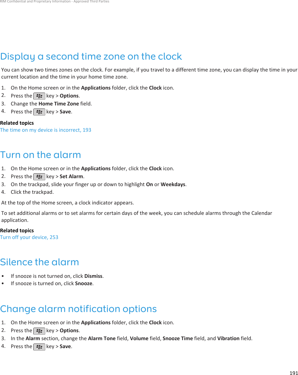 Display a second time zone on the clockYou can show two times zones on the clock. For example, if you travel to a different time zone, you can display the time in yourcurrent location and the time in your home time zone.1. On the Home screen or in the Applications folder, click the Clock icon.2. Press the   key &gt; Options.3. Change the Home Time Zone field.4. Press the   key &gt; Save.Related topicsThe time on my device is incorrect, 193Turn on the alarm1. On the Home screen or in the Applications folder, click the Clock icon.2. Press the   key &gt; Set Alarm.3. On the trackpad, slide your finger up or down to highlight On or Weekdays.4. Click the trackpad.At the top of the Home screen, a clock indicator appears.To set additional alarms or to set alarms for certain days of the week, you can schedule alarms through the Calendarapplication.Related topicsTurn off your device, 253Silence the alarm• If snooze is not turned on, click Dismiss.• If snooze is turned on, click Snooze.Change alarm notification options1. On the Home screen or in the Applications folder, click the Clock icon.2. Press the   key &gt; Options.3. In the Alarm section, change the Alarm Tone field, Volume field, Snooze Time field, and Vibration field.4. Press the   key &gt; Save.RIM Confidential and Proprietary Information - Approved Third Parties191