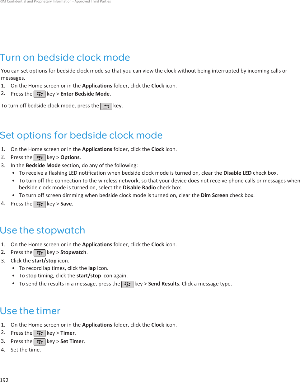 Turn on bedside clock modeYou can set options for bedside clock mode so that you can view the clock without being interrupted by incoming calls ormessages.1. On the Home screen or in the Applications folder, click the Clock icon.2. Press the   key &gt; Enter Bedside Mode.To turn off bedside clock mode, press the   key.Set options for bedside clock mode1. On the Home screen or in the Applications folder, click the Clock icon.2. Press the   key &gt; Options.3. In the Bedside Mode section, do any of the following:• To receive a flashing LED notification when bedside clock mode is turned on, clear the Disable LED check box.• To turn off the connection to the wireless network, so that your device does not receive phone calls or messages whenbedside clock mode is turned on, select the Disable Radio check box.• To turn off screen dimming when bedside clock mode is turned on, clear the Dim Screen check box.4. Press the   key &gt; Save.Use the stopwatch1. On the Home screen or in the Applications folder, click the Clock icon.2. Press the   key &gt; Stopwatch.3. Click the start/stop icon.• To record lap times, click the lap icon.• To stop timing, click the start/stop icon again.•To send the results in a message, press the   key &gt; Send Results. Click a message type.Use the timer1. On the Home screen or in the Applications folder, click the Clock icon.2. Press the   key &gt; Timer.3. Press the   key &gt; Set Timer.4. Set the time.RIM Confidential and Proprietary Information - Approved Third Parties192