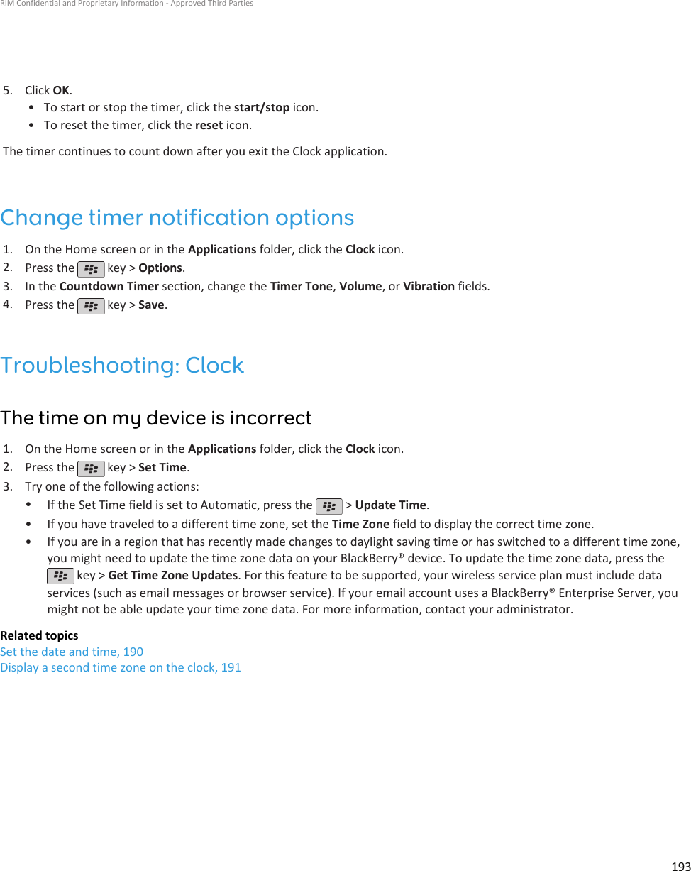 5. Click OK.•To start or stop the timer, click the start/stop icon.• To reset the timer, click the reset icon.The timer continues to count down after you exit the Clock application.Change timer notification options1. On the Home screen or in the Applications folder, click the Clock icon.2. Press the   key &gt; Options.3. In the Countdown Timer section, change the Timer Tone, Volume, or Vibration fields.4. Press the   key &gt; Save.Troubleshooting: ClockThe time on my device is incorrect1. On the Home screen or in the Applications folder, click the Clock icon.2. Press the   key &gt; Set Time.3. Try one of the following actions:•If the Set Time field is set to Automatic, press the   &gt; Update Time.•If you have traveled to a different time zone, set the Time Zone field to display the correct time zone.• If you are in a region that has recently made changes to daylight saving time or has switched to a different time zone,you might need to update the time zone data on your BlackBerry® device. To update the time zone data, press the key &gt; Get Time Zone Updates. For this feature to be supported, your wireless service plan must include dataservices (such as email messages or browser service). If your email account uses a BlackBerry® Enterprise Server, youmight not be able update your time zone data. For more information, contact your administrator.Related topicsSet the date and time, 190Display a second time zone on the clock, 191RIM Confidential and Proprietary Information - Approved Third Parties193
