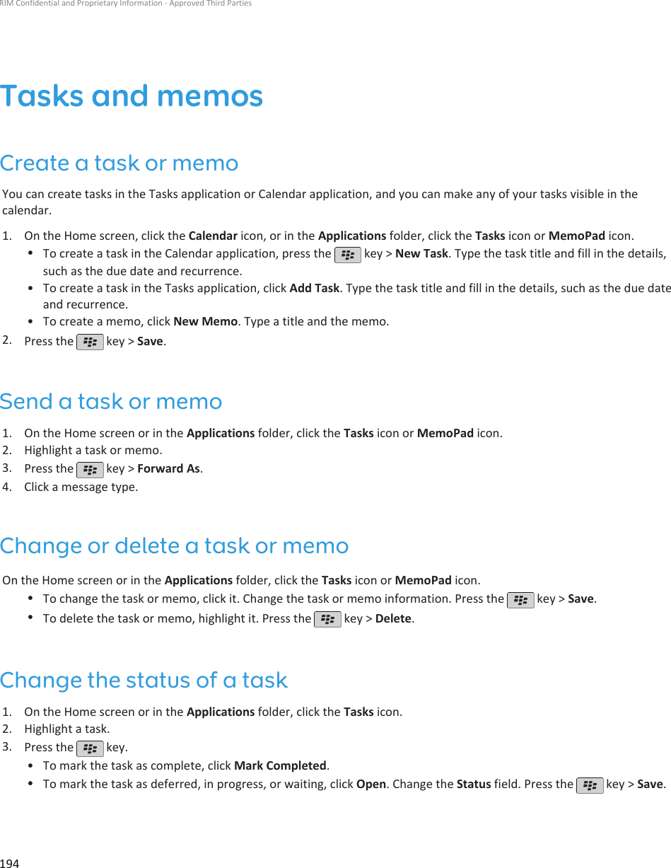 Tasks and memosCreate a task or memoYou can create tasks in the Tasks application or Calendar application, and you can make any of your tasks visible in thecalendar.1. On the Home screen, click the Calendar icon, or in the Applications folder, click the Tasks icon or MemoPad icon.•To create a task in the Calendar application, press the   key &gt; New Task. Type the task title and fill in the details,such as the due date and recurrence.•To create a task in the Tasks application, click Add Task. Type the task title and fill in the details, such as the due dateand recurrence.• To create a memo, click New Memo. Type a title and the memo.2. Press the   key &gt; Save.Send a task or memo1. On the Home screen or in the Applications folder, click the Tasks icon or MemoPad icon.2. Highlight a task or memo.3. Press the   key &gt; Forward As.4. Click a message type.Change or delete a task or memoOn the Home screen or in the Applications folder, click the Tasks icon or MemoPad icon.•To change the task or memo, click it. Change the task or memo information. Press the   key &gt; Save.•To delete the task or memo, highlight it. Press the   key &gt; Delete.Change the status of a task1. On the Home screen or in the Applications folder, click the Tasks icon.2. Highlight a task.3. Press the   key.•To mark the task as complete, click Mark Completed.•To mark the task as deferred, in progress, or waiting, click Open. Change the Status field. Press the   key &gt; Save.RIM Confidential and Proprietary Information - Approved Third Parties194