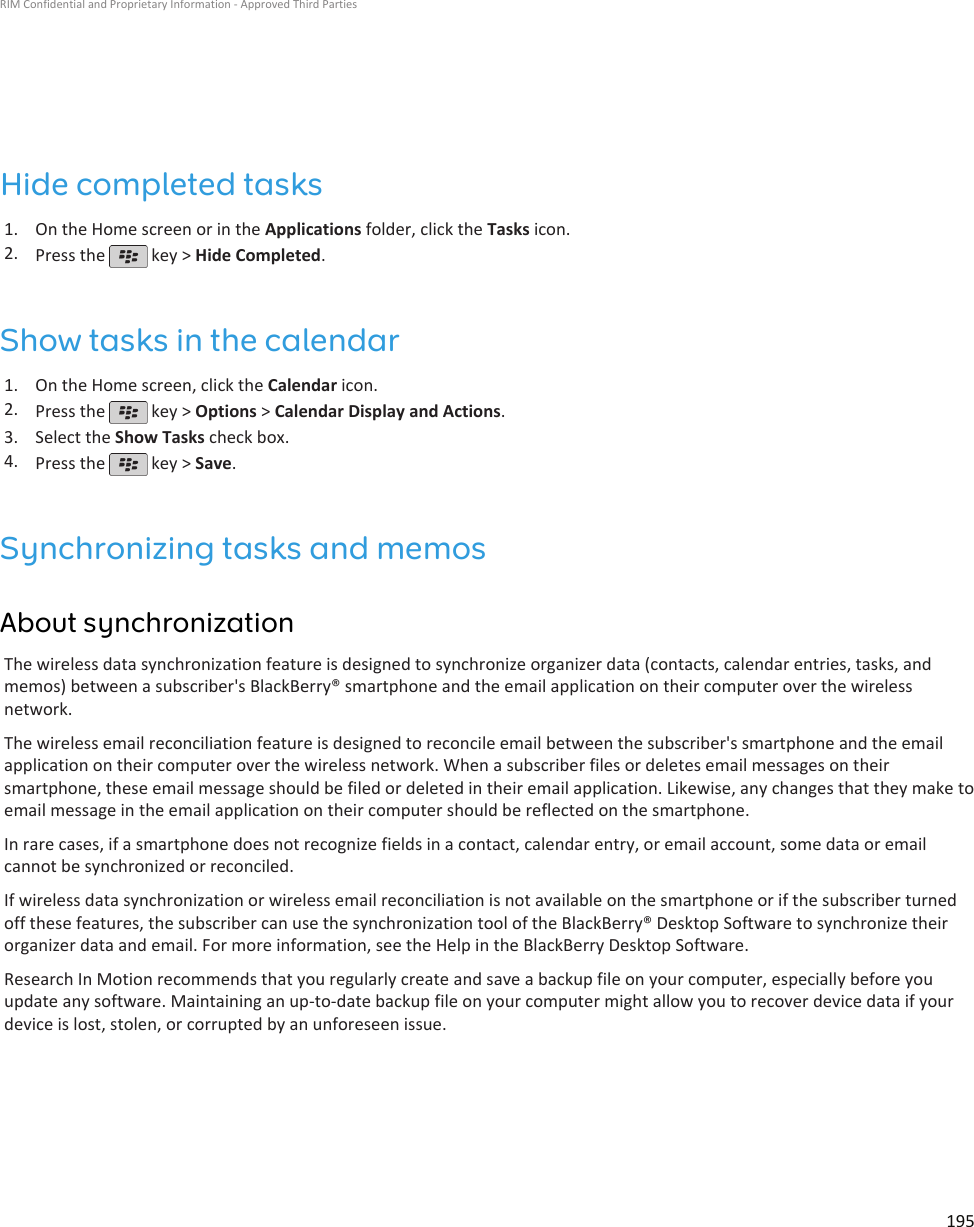 Hide completed tasks1. On the Home screen or in the Applications folder, click the Tasks icon.2. Press the   key &gt; Hide Completed.Show tasks in the calendar1. On the Home screen, click the Calendar icon.2. Press the   key &gt; Options &gt; Calendar Display and Actions.3. Select the Show Tasks check box.4. Press the   key &gt; Save.Synchronizing tasks and memosAbout synchronizationThe wireless data synchronization feature is designed to synchronize organizer data (contacts, calendar entries, tasks, andmemos) between a subscriber&apos;s BlackBerry® smartphone and the email application on their computer over the wirelessnetwork.The wireless email reconciliation feature is designed to reconcile email between the subscriber&apos;s smartphone and the emailapplication on their computer over the wireless network. When a subscriber files or deletes email messages on theirsmartphone, these email message should be filed or deleted in their email application. Likewise, any changes that they make toemail message in the email application on their computer should be reflected on the smartphone.In rare cases, if a smartphone does not recognize fields in a contact, calendar entry, or email account, some data or emailcannot be synchronized or reconciled.If wireless data synchronization or wireless email reconciliation is not available on the smartphone or if the subscriber turnedoff these features, the subscriber can use the synchronization tool of the BlackBerry® Desktop Software to synchronize theirorganizer data and email. For more information, see the Help in the BlackBerry Desktop Software.Research In Motion recommends that you regularly create and save a backup file on your computer, especially before youupdate any software. Maintaining an up-to-date backup file on your computer might allow you to recover device data if yourdevice is lost, stolen, or corrupted by an unforeseen issue.RIM Confidential and Proprietary Information - Approved Third Parties195