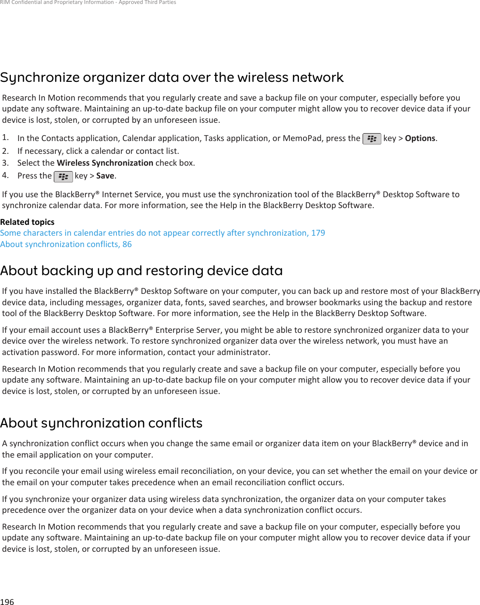 Synchronize organizer data over the wireless networkResearch In Motion recommends that you regularly create and save a backup file on your computer, especially before youupdate any software. Maintaining an up-to-date backup file on your computer might allow you to recover device data if yourdevice is lost, stolen, or corrupted by an unforeseen issue.1. In the Contacts application, Calendar application, Tasks application, or MemoPad, press the   key &gt; Options.2. If necessary, click a calendar or contact list.3. Select the Wireless Synchronization check box.4. Press the   key &gt; Save.If you use the BlackBerry® Internet Service, you must use the synchronization tool of the BlackBerry® Desktop Software tosynchronize calendar data. For more information, see the Help in the BlackBerry Desktop Software.Related topicsSome characters in calendar entries do not appear correctly after synchronization, 179About synchronization conflicts, 86About backing up and restoring device dataIf you have installed the BlackBerry® Desktop Software on your computer, you can back up and restore most of your BlackBerrydevice data, including messages, organizer data, fonts, saved searches, and browser bookmarks using the backup and restoretool of the BlackBerry Desktop Software. For more information, see the Help in the BlackBerry Desktop Software.If your email account uses a BlackBerry® Enterprise Server, you might be able to restore synchronized organizer data to yourdevice over the wireless network. To restore synchronized organizer data over the wireless network, you must have anactivation password. For more information, contact your administrator.Research In Motion recommends that you regularly create and save a backup file on your computer, especially before youupdate any software. Maintaining an up-to-date backup file on your computer might allow you to recover device data if yourdevice is lost, stolen, or corrupted by an unforeseen issue.About synchronization conflictsA synchronization conflict occurs when you change the same email or organizer data item on your BlackBerry® device and inthe email application on your computer.If you reconcile your email using wireless email reconciliation, on your device, you can set whether the email on your device orthe email on your computer takes precedence when an email reconciliation conflict occurs.If you synchronize your organizer data using wireless data synchronization, the organizer data on your computer takesprecedence over the organizer data on your device when a data synchronization conflict occurs.Research In Motion recommends that you regularly create and save a backup file on your computer, especially before youupdate any software. Maintaining an up-to-date backup file on your computer might allow you to recover device data if yourdevice is lost, stolen, or corrupted by an unforeseen issue.RIM Confidential and Proprietary Information - Approved Third Parties196