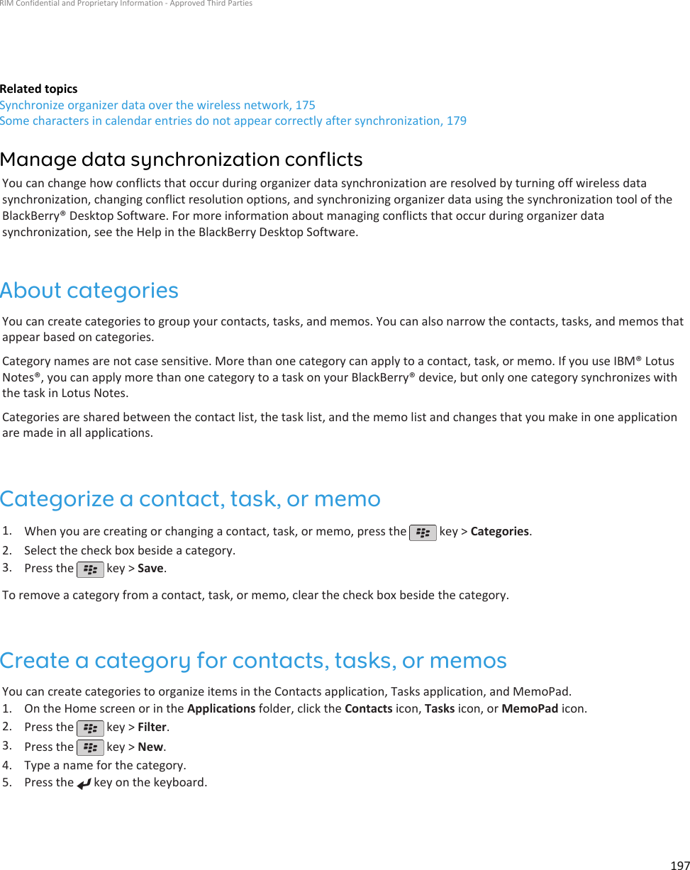 Related topicsSynchronize organizer data over the wireless network, 175Some characters in calendar entries do not appear correctly after synchronization, 179Manage data synchronization conflictsYou can change how conflicts that occur during organizer data synchronization are resolved by turning off wireless datasynchronization, changing conflict resolution options, and synchronizing organizer data using the synchronization tool of theBlackBerry® Desktop Software. For more information about managing conflicts that occur during organizer datasynchronization, see the Help in the BlackBerry Desktop Software.About categoriesYou can create categories to group your contacts, tasks, and memos. You can also narrow the contacts, tasks, and memos thatappear based on categories.Category names are not case sensitive. More than one category can apply to a contact, task, or memo. If you use IBM® LotusNotes®, you can apply more than one category to a task on your BlackBerry® device, but only one category synchronizes withthe task in Lotus Notes.Categories are shared between the contact list, the task list, and the memo list and changes that you make in one applicationare made in all applications.Categorize a contact, task, or memo1. When you are creating or changing a contact, task, or memo, press the   key &gt; Categories.2. Select the check box beside a category.3. Press the   key &gt; Save.To remove a category from a contact, task, or memo, clear the check box beside the category.Create a category for contacts, tasks, or memosYou can create categories to organize items in the Contacts application, Tasks application, and MemoPad.1. On the Home screen or in the Applications folder, click the Contacts icon, Tasks icon, or MemoPad icon.2. Press the   key &gt; Filter.3. Press the   key &gt; New.4. Type a name for the category.5. Press the   key on the keyboard.RIM Confidential and Proprietary Information - Approved Third Parties197