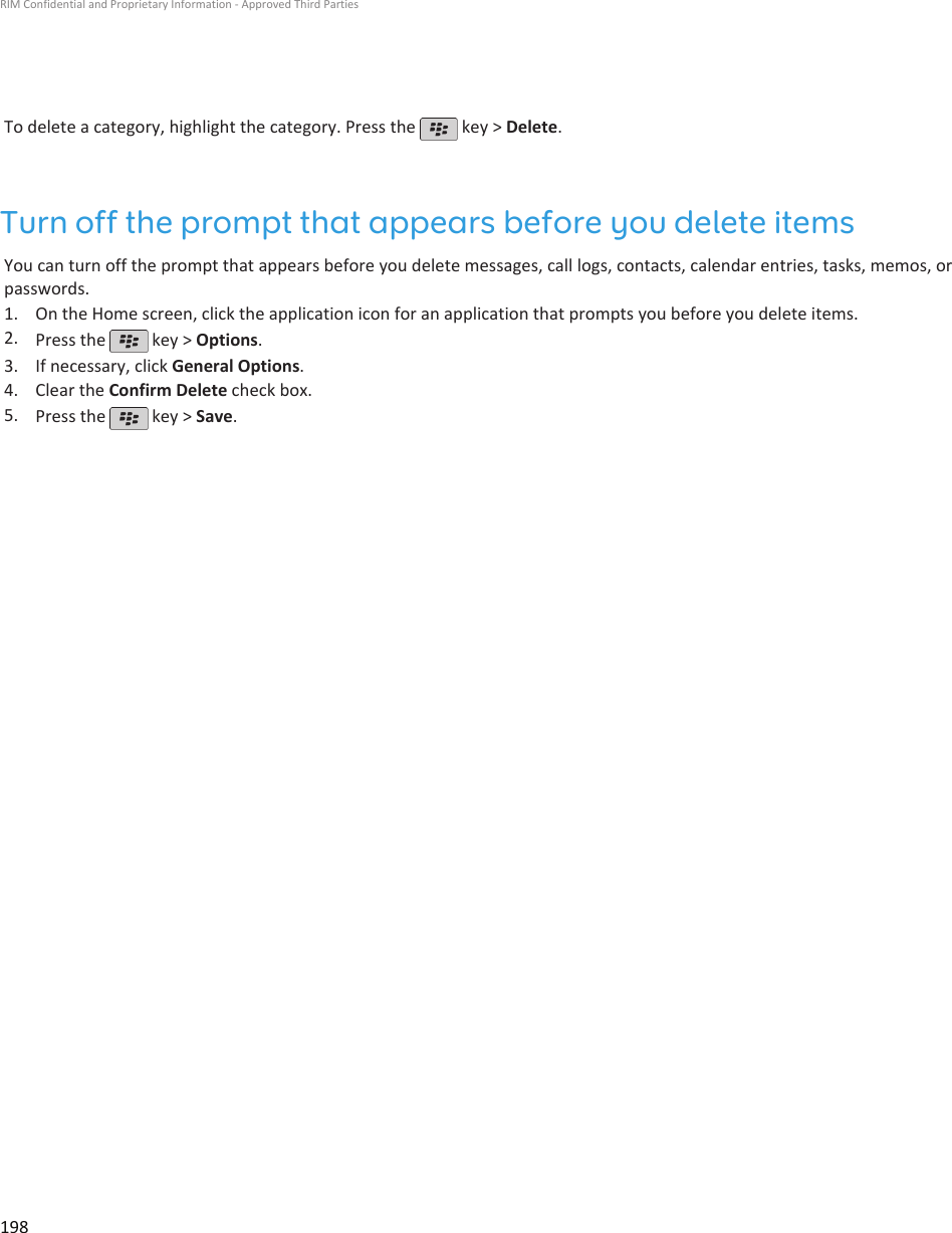 To delete a category, highlight the category. Press the   key &gt; Delete.Turn off the prompt that appears before you delete itemsYou can turn off the prompt that appears before you delete messages, call logs, contacts, calendar entries, tasks, memos, orpasswords.1. On the Home screen, click the application icon for an application that prompts you before you delete items.2. Press the   key &gt; Options.3. If necessary, click General Options.4. Clear the Confirm Delete check box.5. Press the   key &gt; Save.RIM Confidential and Proprietary Information - Approved Third Parties198