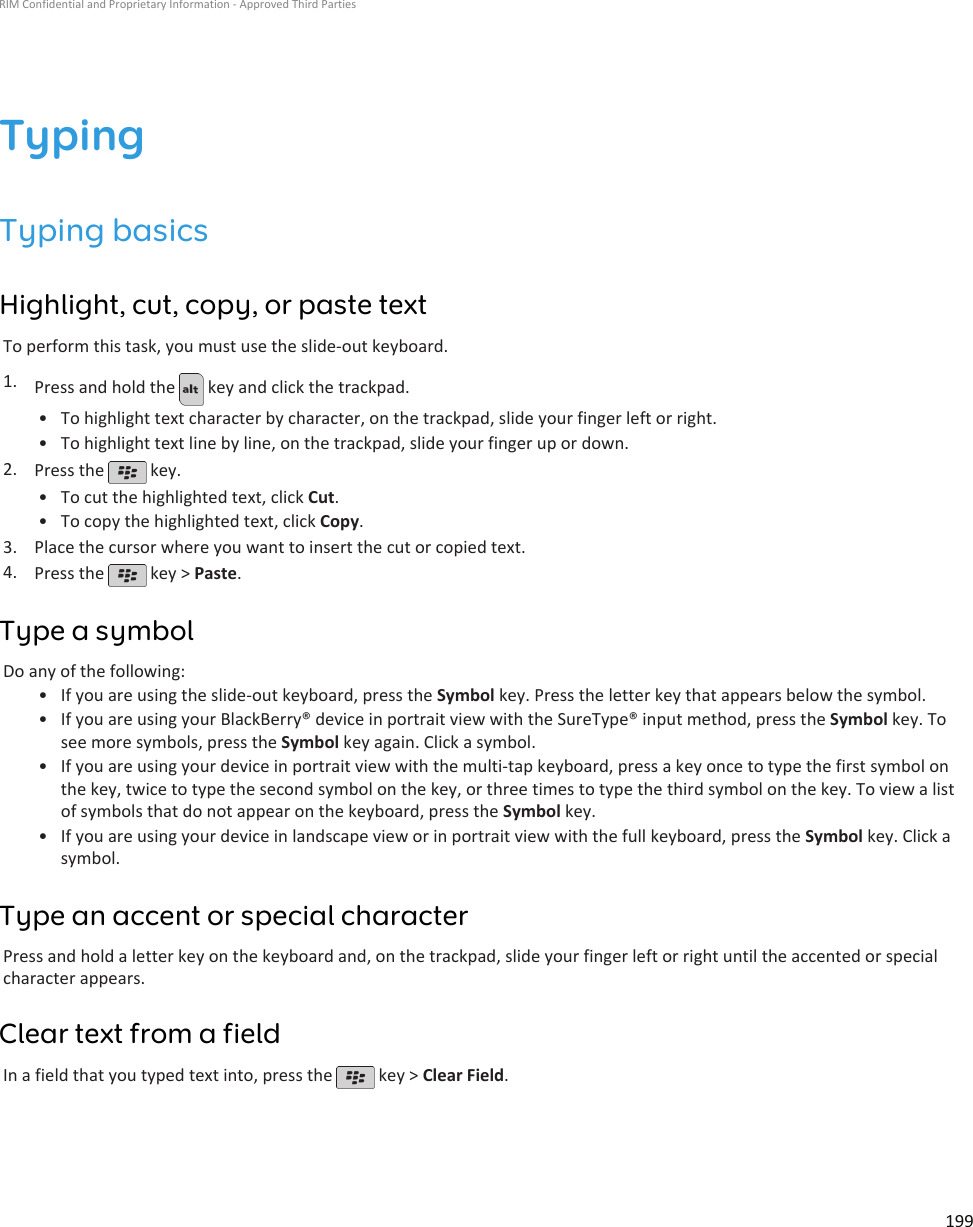 TypingTyping basicsHighlight, cut, copy, or paste textTo perform this task, you must use the slide-out keyboard.1. Press and hold the   key and click the trackpad.•To highlight text character by character, on the trackpad, slide your finger left or right.• To highlight text line by line, on the trackpad, slide your finger up or down.2. Press the   key.•To cut the highlighted text, click Cut.• To copy the highlighted text, click Copy.3. Place the cursor where you want to insert the cut or copied text.4. Press the   key &gt; Paste.Type a symbolDo any of the following:•If you are using the slide-out keyboard, press the Symbol key. Press the letter key that appears below the symbol.• If you are using your BlackBerry® device in portrait view with the SureType® input method, press the Symbol key. Tosee more symbols, press the Symbol key again. Click a symbol.• If you are using your device in portrait view with the multi-tap keyboard, press a key once to type the first symbol onthe key, twice to type the second symbol on the key, or three times to type the third symbol on the key. To view a listof symbols that do not appear on the keyboard, press the Symbol key.• If you are using your device in landscape view or in portrait view with the full keyboard, press the Symbol key. Click asymbol.Type an accent or special characterPress and hold a letter key on the keyboard and, on the trackpad, slide your finger left or right until the accented or specialcharacter appears.Clear text from a fieldIn a field that you typed text into, press the   key &gt; Clear Field.RIM Confidential and Proprietary Information - Approved Third Parties199