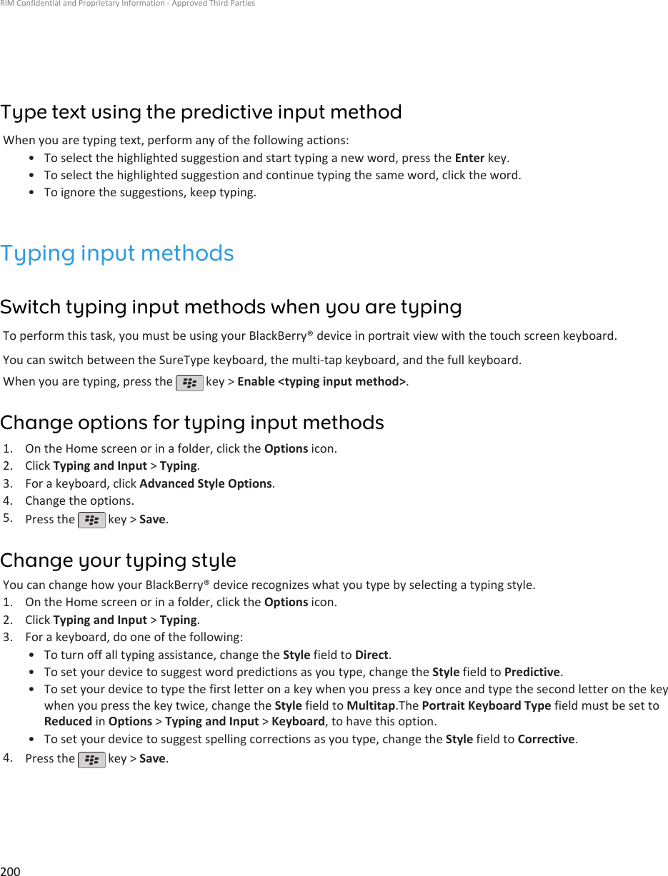 Type text using the predictive input methodWhen you are typing text, perform any of the following actions:•To select the highlighted suggestion and start typing a new word, press the Enter key.• To select the highlighted suggestion and continue typing the same word, click the word.• To ignore the suggestions, keep typing.Typing input methodsSwitch typing input methods when you are typingTo perform this task, you must be using your BlackBerry® device in portrait view with the touch screen keyboard.You can switch between the SureType keyboard, the multi-tap keyboard, and the full keyboard.When you are typing, press the   key &gt; Enable &lt;typing input method&gt;.Change options for typing input methods1. On the Home screen or in a folder, click the Options icon.2. Click Typing and Input &gt; Typing.3. For a keyboard, click Advanced Style Options.4. Change the options.5. Press the   key &gt; Save.Change your typing styleYou can change how your BlackBerry® device recognizes what you type by selecting a typing style.1. On the Home screen or in a folder, click the Options icon.2. Click Typing and Input &gt; Typing.3. For a keyboard, do one of the following:• To turn off all typing assistance, change the Style field to Direct.• To set your device to suggest word predictions as you type, change the Style field to Predictive.• To set your device to type the first letter on a key when you press a key once and type the second letter on the keywhen you press the key twice, change the Style field to Multitap.The Portrait Keyboard Type field must be set toReduced in Options &gt; Typing and Input &gt; Keyboard, to have this option.• To set your device to suggest spelling corrections as you type, change the Style field to Corrective.4. Press the   key &gt; Save.RIM Confidential and Proprietary Information - Approved Third Parties200